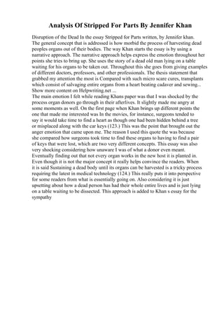 Analysis Of Stripped For Parts By Jennifer Khan
Disruption of the Dead In the essay Stripped for Parts written, by Jennifer khan.
The general concept that is addressed is how morbid the process of harvesting dead
peoples organs out of their bodies. The way Khan starts the essay is by using a
narrative approach. The narrative approach helps express the emotion throughout her
points she tries to bring up. She uses the story of a dead old man lying on a table
waiting for his organs to be taken out. Throughout this she goes from giving examples
of different doctors, professors, and other professionals. The thesis statement that
grabbed my attention the most is Compared with such micro scare cures, transplants
which consist of salvaging entire organs from a heart beating cadaver and sewing...
Show more content on Helpwriting.net ...
The main emotion I felt while reading Khans paper was that I was shocked by the
process organ donors go through in their afterlives. It slightly made me angry at
some moments as well. On the first page when Khan brings up different points the
one that made me interested was In the movies, for instance, surgeons tended to
say it would take time to find a heart as though one had been hidden behind a tree
or misplaced along with the car keys (123.) This was the point that brought out the
anger emotion that came upon me. The reason I used this quote the was because
she compared how surgeons took time to find these organs to having to find a pair
of keys that were lost, which are two very different concepts. This essay was also
very shocking considering how unaware I was of what a donor even meant.
Eventually finding out that not every organ works in the new host it is planted in.
Even though it is not the major concept it really helps convince the readers. When
it is said Sustaining a dead body until its organs can be harvested is a tricky process
requiring the latest in medical technology (124.) This really puts it into perspective
for some readers from what is essentially going on. Also considering it is just
upsetting about how a dead person has had their whole entire lives and is just lying
on a table waiting to be dissected. This approach is added to Khan s essay for the
sympathy
 