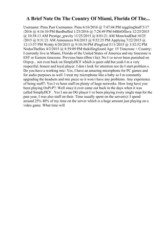 A Brief Note On The Country Of Miami, Florida Of The...
Username: Pims Past Usernames: Pims 6/16/2016 @ 7:47:44 PM togglinqStaff 5/17
/2016 @ 4:16:10 PM Bardbuffed 1/25/2016 @ 7:28:49 PM 64BitOfJava 12/25/2015
@ 10:38:13 AM Prestige_gravity 11/25/2015 @ 8:01:21 AM MomAndDad 10/25
/2015 @ 9:31:21 AM Announces 9/6/2015 @ 9:52:25 PM Applyinq 7/22/2015 @
12:13:57 PM Wettty 6/20/2015 @ 9:10:34 PM iPingGod 5/11/2015 @ 3:52:52 PM
NodusTheHax 4/2/2015 @ 8:59:09 PM thekillinglizard Age: 15 Timezone + Country:
I currently live in Miami, Florida of the United States of America and my timezone is
EST or Eastern timezone. Previous bans (Don t lie): No I ve never been punished on
Oxpvp... not even back on SimplyHCF which is quiet odd but yeah I m a very
respectful, honest and loyal player. I don t look for attention nor do I start problem s.
Do you have a working mic: Yes, I have an amazing microphone for PC games and
for audio purposes as well. I treat my microphone like a baby so I m constantly
upgrading the headsets and mic piece so it won t have any problems. Any experience
of being staff?: Yes I ve been staff on plenty of huge networks. How long have you
been playing OxPvP?: Well since it ever came out back in the days when it was
called SimplyHCF . Yes I am an OG player I ve been playing every single map for the
past year, I was also staff on their. Time usually spent on the server(s): I spend
around 25% 40% of my time on the server which is a huge amount just playing on a
video game. What time will
 