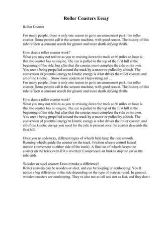 Roller Coasters Essay
Roller Coaster
For many people, there is only one reason to go to an amusement park: the roller
coaster. Some people call it the scream machine, with good reason. The history of this
ride reflects a constant search for greater and more death defying thrills.
How does a roller coaster work?
What you may not realize as you re cruising down the track at 60 miles an hour is
that the coaster has no engine. The car is pulled to the top of the first hill at the
beginning of the ride, but after that the coaster must complete the ride on its own.
You aren t being propelled around the track by a motor or pulled by a hitch. The
conversion of potential energy to kinetic energy is what drives the roller coaster, and
all of the kinetic ... Show more content on Helpwriting.net ...
For many people, there is only one reason to go to an amusement park: the roller
coaster. Some people call it the scream machine, with good reason. The history of this
ride reflects a constant search for greater and more death defying thrills.
How does a roller coaster work?
What you may not realize as you re cruising down the track at 60 miles an hour is
that the coaster has no engine. The car is pulled to the top of the first hill at the
beginning of the ride, but after that the coaster must complete the ride on its own.
You aren t being propelled around the track by a motor or pulled by a hitch. The
conversion of potential energy to kinetic energy is what drives the roller coaster, and
all of the kinetic energy you need for the ride is present once the coaster descends the
first hill..
Once you re underway, different types of wheels help keep the ride smooth.
Running wheels guide the coaster on the track. Friction wheels control lateral
motion (movement to either side of the track). A final set of wheels keeps the
coaster on the track even if it s inverted. Compressed air brakes stop the car as the
ride ends.
Wooden or steel coaster: Does it make a difference?
Roller coasters can be wooden or steel, and can be looping or nonlooping. You ll
notice a big difference in the ride depending on the type of material used. In general,
wooden coasters are nonlooping. They re also not as tall and not as fast, and they don t
 
