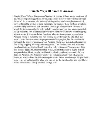 Simple Ways Of Save On Amazon
Simple Ways To Save On Amazon Wouldn t it be nice if there were a multitude of
easy to accomplish suggestions for saving a ton of money when you shop through
Amazon? As it turns out, the industry leading online retailer employs dozens of
ways to bring the savings to their customers, but many of these methods are often
overlooked by those who lack either the knowledge of the deals or the time to
search for them manually. In order to help you discover your true saving potential,
we ve outlined a few of the most effective yet simple ways to save while shopping
with Amazon. 9. Amazon Prime For those who use Amazon on a regular basis,
Amazon Prime is by far the best way to save money through the site. That may
seem counter intuitive since the program costs $99 per year, but the benefits far
outweigh the cost. For instance, every Amazon Prime user automatically receives
free 2 Day shipping on every order they place. That feature alone will allow the
membership to pay for itself with just a few orders. Amazon Prime memberships
also include access to Amazon Instant Video, unlimited access to over a million
songs on Prime Music, nearly 1 million free ebooks, and early access to the best
deals on Amazon. 10. Amazon Family This feature is actually part of Amazon
Prime, so it is available for free to everyone with a Prime membership. All you have
to do is set up a child profile when you sign up for the membership, and you ll have
access to additional family oriented savings. For
 