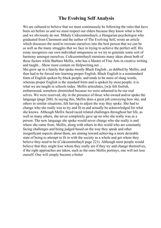 The Evolving Self Analysis
We are cultured to believe that we must continuously be following the rules that have
been set before us and we must respect our elders because they know what is best
and we obviously do not. Mihaly Csikszentmihayli, a Hungarian psychologist who
graduated from Clarement and the author of The Evolving Self, wrote an article
which discusses the need to recreate ourselves into the best person that we can be
as well as the many struggles that we face in trying to achieve the perfect self. His
essay recognizes our own individual uniqueness as we try to generate some sort of
harmony amongst ourselves. Csikszentmihayli mentions many ideas about both of
these factors while Barbara Mellix, who has a Master of Fine Arts in creative writing
and taught... Show more content on Helpwriting.net ...
She grew up in a family that spoke mostly Black English , as dubbed by Mellix, and
then had to be forced into learning proper English. Black English is a nonstandard
form of English spoken by black people, and tends to be more of slang words,
whereas proper English is the standard form and is spoken by most people: it is
what we are taught in schools today. Mellix articulates, [w]e felt foolish,
embarrassed, somehow diminished because we were ashamed to be our real
selves. We were reserved, shy in the presence of those who owned and/or spoke the
language (page 260). In saying this, Mellix does a great job conveying how she, and
others in similar situations, felt having to adjust the way they spoke. She had to
change who she really was to try and fit in and actually be acknowledged for what
she knows. Although Mellix faced raced related challenges throughout her life, as
well as many others, she never completely gave up on who she really was as a
person. The new language she spoke would never change who she really is and
where she came from. Mellix, along with others in this world who are constantly
facing challenges and being judged based on the way they speak and other
insignificant aspects about them, are aiming toward achieving a more desirable
state of being to attempt to fit in with the society as a whole and get where they
believe they need to be (Csikszentmihayli page 221). Although most people would
believe that they might lose whom they really are if they try and change themselves,
if the right approaches are taken, such as the ones Mellix portrays, one will not lose
oneself. One will simply become a better
 