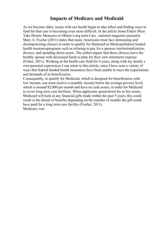 Impacts of Medicare and Medicaid
As we become older, issues with our health begin to take affect and finding ways to
fund for that care is becoming even more difficult. In the article Some Elders Must
Take Drastic Measures to Obtain Long term Care , national magazine journalist
Mary A. Fischer (2011) states that many Americans must face demeaning and
disempowering choices in order to qualify for Medicaid or Medicarefederal funded
health insuranceprograms such as refusing to pay for a spouses institutionalization,
divorce, and spending down assets. The author argues that these choices leave the
healthy spouse with decreased funds to plan for their own retirement expense
(Fisher, 2011). Working in the health care field for 4 years, along with my family s
own personal experiences I can relate to this article, since I have seen a variety of
ways that federal funded health insurances have been unable to meet the expectations
and demands of its beneficiaries.
Consequently, to qualify for Medicaid, which is designed for beneficiaries with
low income, one must receive a monthly income below the average poverty level,
which is around $2,000 per month and have no cash assets, in order for Medicaid
to cover long term care facilities. When applicants spend down his or her assets,
Medicaid will look at any financial gifts made within the past 5 years; this could
result in the denial of benefits depending on the number of months the gift could
have paid for a long term care facility (Fischer, 2011).
Medicare, was
 