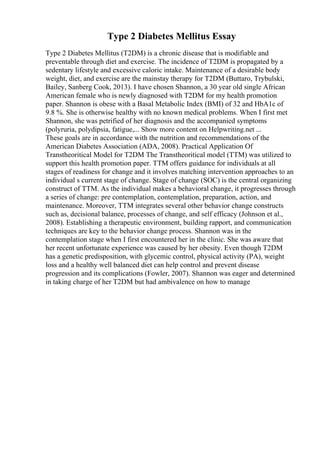 Type 2 Diabetes Mellitus Essay
Type 2 Diabetes Mellitus (T2DM) is a chronic disease that is modifiable and
preventable through diet and exercise. The incidence of T2DM is propagated by a
sedentary lifestyle and excessive caloric intake. Maintenance of a desirable body
weight, diet, and exercise are the mainstay therapy for T2DM (Buttaro, Trybulski,
Bailey, Sanberg Cook, 2013). I have chosen Shannon, a 30 year old single African
American female who is newly diagnosed with T2DM for my health promotion
paper. Shannon is obese with a Basal Metabolic Index (BMI) of 32 and HbA1c of
9.8 %. She is otherwise healthy with no known medical problems. When I first met
Shannon, she was petrified of her diagnosis and the accompanied symptoms
(polyruria, polydipsia, fatigue,... Show more content on Helpwriting.net ...
These goals are in accordance with the nutrition and recommendations of the
American Diabetes Association (ADA, 2008). Practical Application Of
Transtheoritical Model for T2DM The Transtheoritical model (TTM) was utilized to
support this health promotion paper. TTM offers guidance for individuals at all
stages of readiness for change and it involves matching intervention approaches to an
individual s current stage of change. Stage of change (SOC) is the central organizing
construct of TTM. As the individual makes a behavioral change, it progresses through
a series of change: pre contemplation, contemplation, preparation, action, and
maintenance. Moreover, TTM integrates several other behavior change constructs
such as, decisional balance, processes of change, and self efficacy (Johnson et al.,
2008). Establishing a therapeutic environment, building rapport, and communication
techniques are key to the behavior change process. Shannon was in the
contemplation stage when I first encountered her in the clinic. She was aware that
her recent unfortunate experience was caused by her obesity. Even though T2DM
has a genetic predisposition, with glycemic control, physical activity (PA), weight
loss and a healthy well balanced diet can help control and prevent disease
progression and its complications (Fowler, 2007). Shannon was eager and determined
in taking charge of her T2DM but had ambivalence on how to manage
 