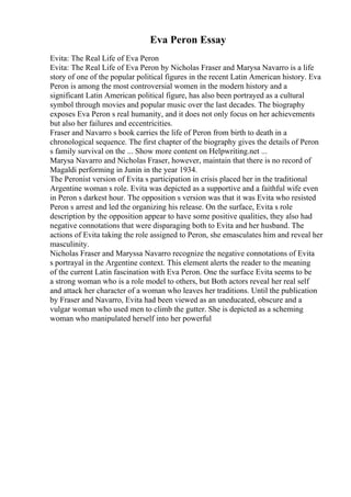 Eva Peron Essay
Evita: The Real Life of Eva Peron
Evita: The Real Life of Eva Peron by Nicholas Fraser and Marysa Navarro is a life
story of one of the popular political figures in the recent Latin American history. Eva
Peron is among the most controversial women in the modern history and a
significant Latin American political figure, has also been portrayed as a cultural
symbol through movies and popular music over the last decades. The biography
exposes Eva Peron s real humanity, and it does not only focus on her achievements
but also her failures and eccentricities.
Fraser and Navarro s book carries the life of Peron from birth to death in a
chronological sequence. The first chapter of the biography gives the details of Peron
s family survival on the ... Show more content on Helpwriting.net ...
Marysa Navarro and Nicholas Fraser, however, maintain that there is no record of
Magaldi performing in Junin in the year 1934.
The Peronist version of Evita s participation in crisis placed her in the traditional
Argentine woman s role. Evita was depicted as a supportive and a faithful wife even
in Peron s darkest hour. The opposition s version was that it was Evita who resisted
Peron s arrest and led the organizing his release. On the surface, Evita s role
description by the opposition appear to have some positive qualities, they also had
negative connotations that were disparaging both to Evita and her husband. The
actions of Evita taking the role assigned to Peron, she emasculates him and reveal her
masculinity.
Nicholas Fraser and Maryssa Navarro recognize the negative connotations of Evita
s portrayal in the Argentine context. This element alerts the reader to the meaning
of the current Latin fascination with Eva Peron. One the surface Evita seems to be
a strong woman who is a role model to others, but Both actors reveal her real self
and attack her character of a woman who leaves her traditions. Until the publication
by Fraser and Navarro, Evita had been viewed as an uneducated, obscure and a
vulgar woman who used men to climb the gutter. She is depicted as a scheming
woman who manipulated herself into her powerful
 
