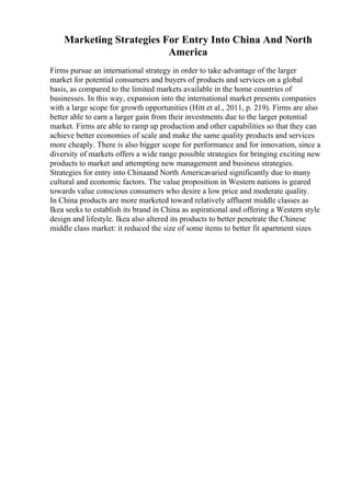 Marketing Strategies For Entry Into China And North
America
Firms pursue an international strategy in order to take advantage of the larger
market for potential consumers and buyers of products and services on a global
basis, as compared to the limited markets available in the home countries of
businesses. In this way, expansion into the international market presents companies
with a large scope for growth opportunities (Hitt et al., 2011, p. 219). Firms are also
better able to earn a larger gain from their investments due to the larger potential
market. Firms are able to ramp up production and other capabilities so that they can
achieve better economies of scale and make the same quality products and services
more cheaply. There is also bigger scope for performance and for innovation, since a
diversity of markets offers a wide range possible strategies for bringing exciting new
products to market and attempting new management and business strategies.
Strategies for entry into Chinaand North Americavaried significantly due to many
cultural and economic factors. The value proposition in Western nations is geared
towards value conscious consumers who desire a low price and moderate quality.
In China products are more marketed toward relatively affluent middle classes as
Ikea seeks to establish its brand in China as aspirational and offering a Western style
design and lifestyle. Ikea also altered its products to better penetrate the Chinese
middle class market: it reduced the size of some items to better fit apartment sizes
 