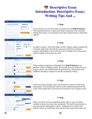 😎Descriptive Essay
Introduction. Descriptive Essay:
Writing Tips And ...
1. Step
To get started, you must first create an account on site HelpWriting.net.
The registration process is quick and simple, taking just a few moments.
During this process, you will need to provide a password and a valid email
address.
2. Step
In order to create a "Write My Paper For Me" request, simply complete the
10-minute order form. Provide the necessary instructions, preferred
sources, and deadline. If you want the writer to imitate your writing style,
attach a sample of your previous work.
3. Step
When seeking assignment writing help from HelpWriting.net, our
platform utilizes a bidding system. Review bids from our writers for your
request, choose one of them based on qualifications, order history, and
feedback, then place a deposit to start the assignment writing.
4. Step
After receiving your paper, take a few moments to ensure it meets your
expectations. If you're pleased with the result, authorize payment for the
writer. Don't forget that we provide free revisions for our writing services.
5. Step
When you opt to write an assignment online with us, you can request
multiple revisions to ensure your satisfaction. We stand by our promise to
provide original, high-quality content - if plagiarized, we offer a full
refund. Choose us confidently, knowing that your needs will be fully met.
😎Descriptive Essay Introduction. Descriptive Essay: Writing Tips And ... 😎Descriptive Essay Introduction.
Descriptive Essay: Writing Tips And ...
 