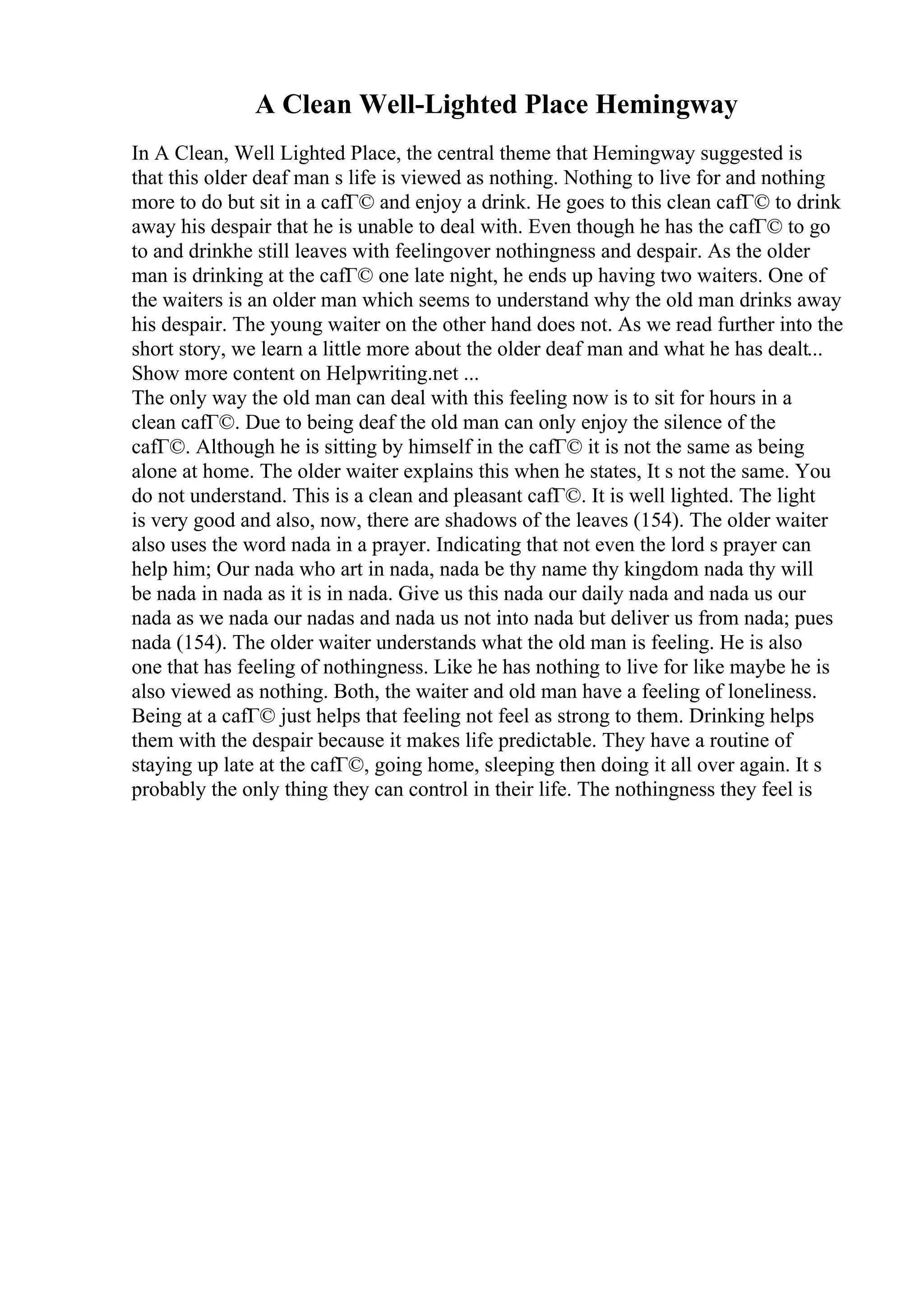 A Clean Well-Lighted Place Hemingway
In A Clean, Well Lighted Place, the central theme that Hemingway suggested is
that this older deaf man s life is viewed as nothing. Nothing to live for and nothing
more to do but sit in a cafГ© and enjoy a drink. He goes to this clean cafГ© to drink
away his despair that he is unable to deal with. Even though he has the cafГ© to go
to and drinkhe still leaves with feelingover nothingness and despair. As the older
man is drinking at the cafГ© one late night, he ends up having two waiters. One of
the waiters is an older man which seems to understand why the old man drinks away
his despair. The young waiter on the other hand does not. As we read further into the
short story, we learn a little more about the older deaf man and what he has dealt...
Show more content on Helpwriting.net ...
The only way the old man can deal with this feeling now is to sit for hours in a
clean cafГ©. Due to being deaf the old man can only enjoy the silence of the
cafГ©. Although he is sitting by himself in the cafГ© it is not the same as being
alone at home. The older waiter explains this when he states, It s not the same. You
do not understand. This is a clean and pleasant cafГ©. It is well lighted. The light
is very good and also, now, there are shadows of the leaves (154). The older waiter
also uses the word nada in a prayer. Indicating that not even the lord s prayer can
help him; Our nada who art in nada, nada be thy name thy kingdom nada thy will
be nada in nada as it is in nada. Give us this nada our daily nada and nada us our
nada as we nada our nadas and nada us not into nada but deliver us from nada; pues
nada (154). The older waiter understands what the old man is feeling. He is also
one that has feeling of nothingness. Like he has nothing to live for like maybe he is
also viewed as nothing. Both, the waiter and old man have a feeling of loneliness.
Being at a cafГ© just helps that feeling not feel as strong to them. Drinking helps
them with the despair because it makes life predictable. They have a routine of
staying up late at the cafГ©, going home, sleeping then doing it all over again. It s
probably the only thing they can control in their life. The nothingness they feel is
 
