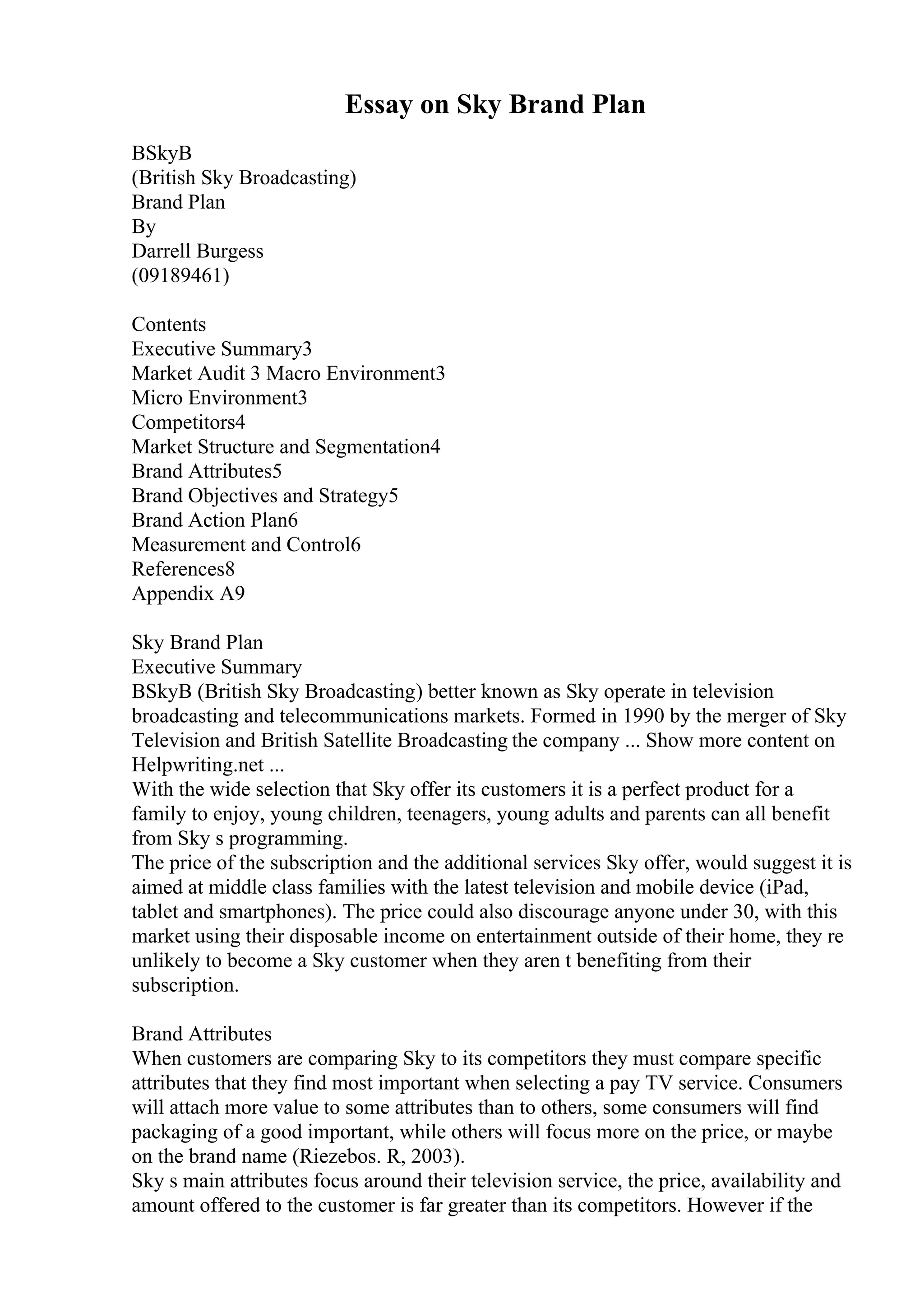 Essay on Sky Brand Plan
BSkyB
(British Sky Broadcasting)
Brand Plan
By
Darrell Burgess
(09189461)
Contents
Executive Summary3
Market Audit 3 Macro Environment3
Micro Environment3
Competitors4
Market Structure and Segmentation4
Brand Attributes5
Brand Objectives and Strategy5
Brand Action Plan6
Measurement and Control6
References8
Appendix A9
Sky Brand Plan
Executive Summary
BSkyB (British Sky Broadcasting) better known as Sky operate in television
broadcasting and telecommunications markets. Formed in 1990 by the merger of Sky
Television and British Satellite Broadcasting the company ... Show more content on
Helpwriting.net ...
With the wide selection that Sky offer its customers it is a perfect product for a
family to enjoy, young children, teenagers, young adults and parents can all benefit
from Sky s programming.
The price of the subscription and the additional services Sky offer, would suggest it is
aimed at middle class families with the latest television and mobile device (iPad,
tablet and smartphones). The price could also discourage anyone under 30, with this
market using their disposable income on entertainment outside of their home, they re
unlikely to become a Sky customer when they aren t benefiting from their
subscription.
Brand Attributes
When customers are comparing Sky to its competitors they must compare specific
attributes that they find most important when selecting a pay TV service. Consumers
will attach more value to some attributes than to others, some consumers will find
packaging of a good important, while others will focus more on the price, or maybe
on the brand name (Riezebos. R, 2003).
Sky s main attributes focus around their television service, the price, availability and
amount offered to the customer is far greater than its competitors. However if the
 