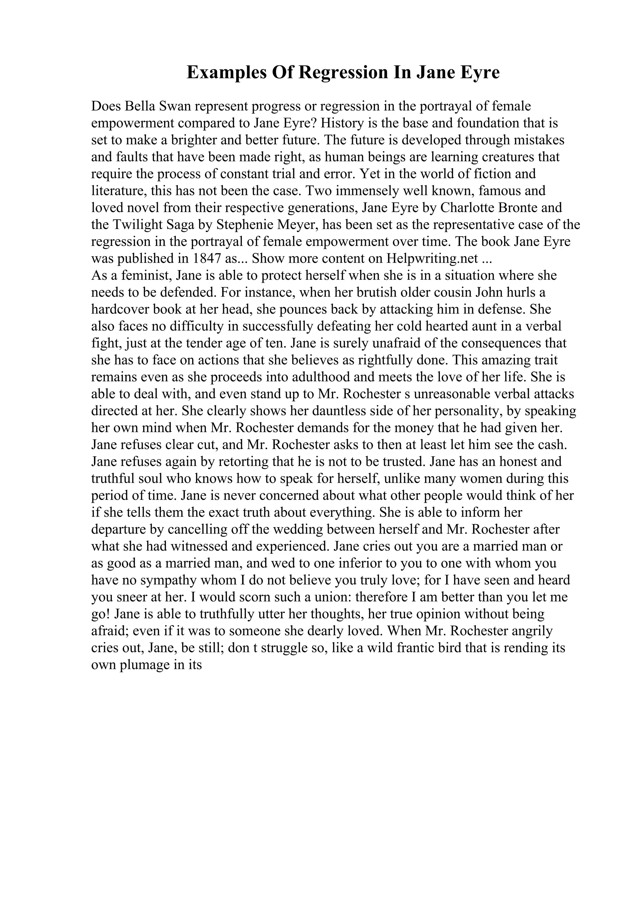 Examples Of Regression In Jane Eyre
Does Bella Swan represent progress or regression in the portrayal of female
empowerment compared to Jane Eyre? History is the base and foundation that is
set to make a brighter and better future. The future is developed through mistakes
and faults that have been made right, as human beings are learning creatures that
require the process of constant trial and error. Yet in the world of fiction and
literature, this has not been the case. Two immensely well known, famous and
loved novel from their respective generations, Jane Eyre by Charlotte Bronte and
the Twilight Saga by Stephenie Meyer, has been set as the representative case of the
regression in the portrayal of female empowerment over time. The book Jane Eyre
was published in 1847 as... Show more content on Helpwriting.net ...
As a feminist, Jane is able to protect herself when she is in a situation where she
needs to be defended. For instance, when her brutish older cousin John hurls a
hardcover book at her head, she pounces back by attacking him in defense. She
also faces no difficulty in successfully defeating her cold hearted aunt in a verbal
fight, just at the tender age of ten. Jane is surely unafraid of the consequences that
she has to face on actions that she believes as rightfully done. This amazing trait
remains even as she proceeds into adulthood and meets the love of her life. She is
able to deal with, and even stand up to Mr. Rochester s unreasonable verbal attacks
directed at her. She clearly shows her dauntless side of her personality, by speaking
her own mind when Mr. Rochester demands for the money that he had given her.
Jane refuses clear cut, and Mr. Rochester asks to then at least let him see the cash.
Jane refuses again by retorting that he is not to be trusted. Jane has an honest and
truthful soul who knows how to speak for herself, unlike many women during this
period of time. Jane is never concerned about what other people would think of her
if she tells them the exact truth about everything. She is able to inform her
departure by cancelling off the wedding between herself and Mr. Rochester after
what she had witnessed and experienced. Jane cries out you are a married man or
as good as a married man, and wed to one inferior to you to one with whom you
have no sympathy whom I do not believe you truly love; for I have seen and heard
you sneer at her. I would scorn such a union: therefore I am better than you let me
go! Jane is able to truthfully utter her thoughts, her true opinion without being
afraid; even if it was to someone she dearly loved. When Mr. Rochester angrily
cries out, Jane, be still; don t struggle so, like a wild frantic bird that is rending its
own plumage in its
 