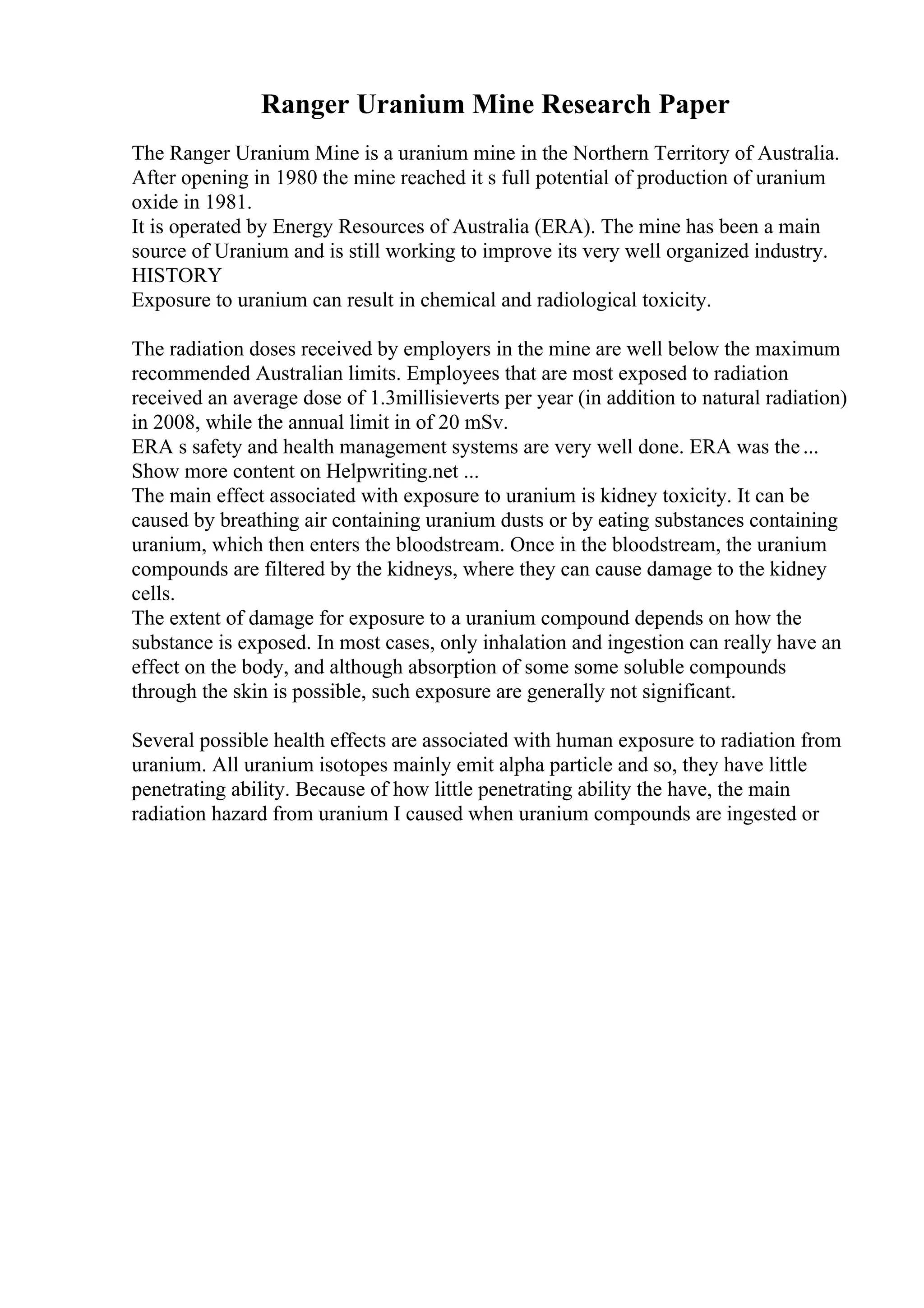 Ranger Uranium Mine Research Paper
The Ranger Uranium Mine is a uranium mine in the Northern Territory of Australia.
After opening in 1980 the mine reached it s full potential of production of uranium
oxide in 1981.
It is operated by Energy Resources of Australia (ERA). The mine has been a main
source of Uranium and is still working to improve its very well organized industry.
HISTORY
Exposure to uranium can result in chemical and radiological toxicity.
The radiation doses received by employers in the mine are well below the maximum
recommended Australian limits. Employees that are most exposed to radiation
received an average dose of 1.3millisieverts per year (in addition to natural radiation)
in 2008, while the annual limit in of 20 mSv.
ERA s safety and health management systems are very well done. ERA was the...
Show more content on Helpwriting.net ...
The main effect associated with exposure to uranium is kidney toxicity. It can be
caused by breathing air containing uranium dusts or by eating substances containing
uranium, which then enters the bloodstream. Once in the bloodstream, the uranium
compounds are filtered by the kidneys, where they can cause damage to the kidney
cells.
The extent of damage for exposure to a uranium compound depends on how the
substance is exposed. In most cases, only inhalation and ingestion can really have an
effect on the body, and although absorption of some some soluble compounds
through the skin is possible, such exposure are generally not significant.
Several possible health effects are associated with human exposure to radiation from
uranium. All uranium isotopes mainly emit alpha particle and so, they have little
penetrating ability. Because of how little penetrating ability the have, the main
radiation hazard from uranium I caused when uranium compounds are ingested or
 
