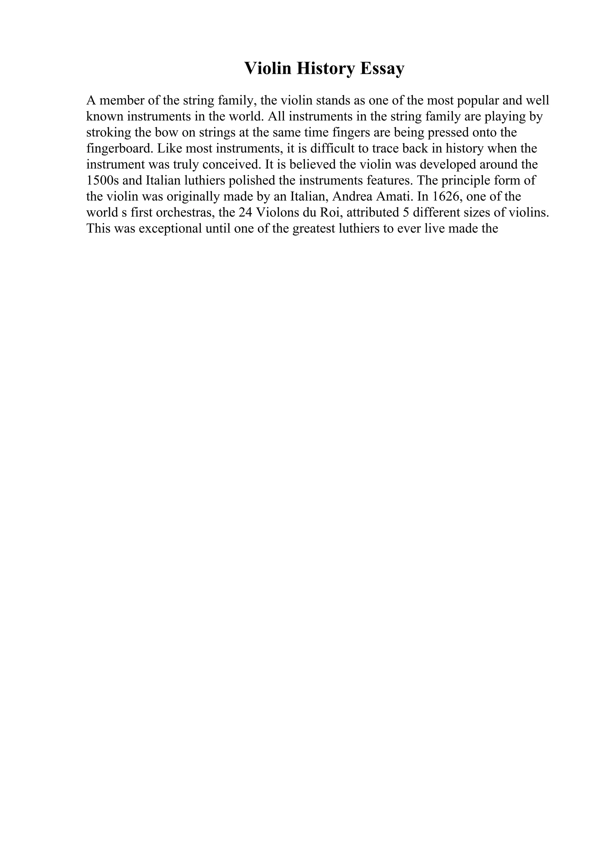 Violin History Essay
A member of the string family, the violin stands as one of the most popular and well
known instruments in the world. All instruments in the string family are playing by
stroking the bow on strings at the same time fingers are being pressed onto the
fingerboard. Like most instruments, it is difficult to trace back in history when the
instrument was truly conceived. It is believed the violin was developed around the
1500s and Italian luthiers polished the instruments features. The principle form of
the violin was originally made by an Italian, Andrea Amati. In 1626, one of the
world s first orchestras, the 24 Violons du Roi, attributed 5 different sizes of violins.
This was exceptional until one of the greatest luthiers to ever live made the
 