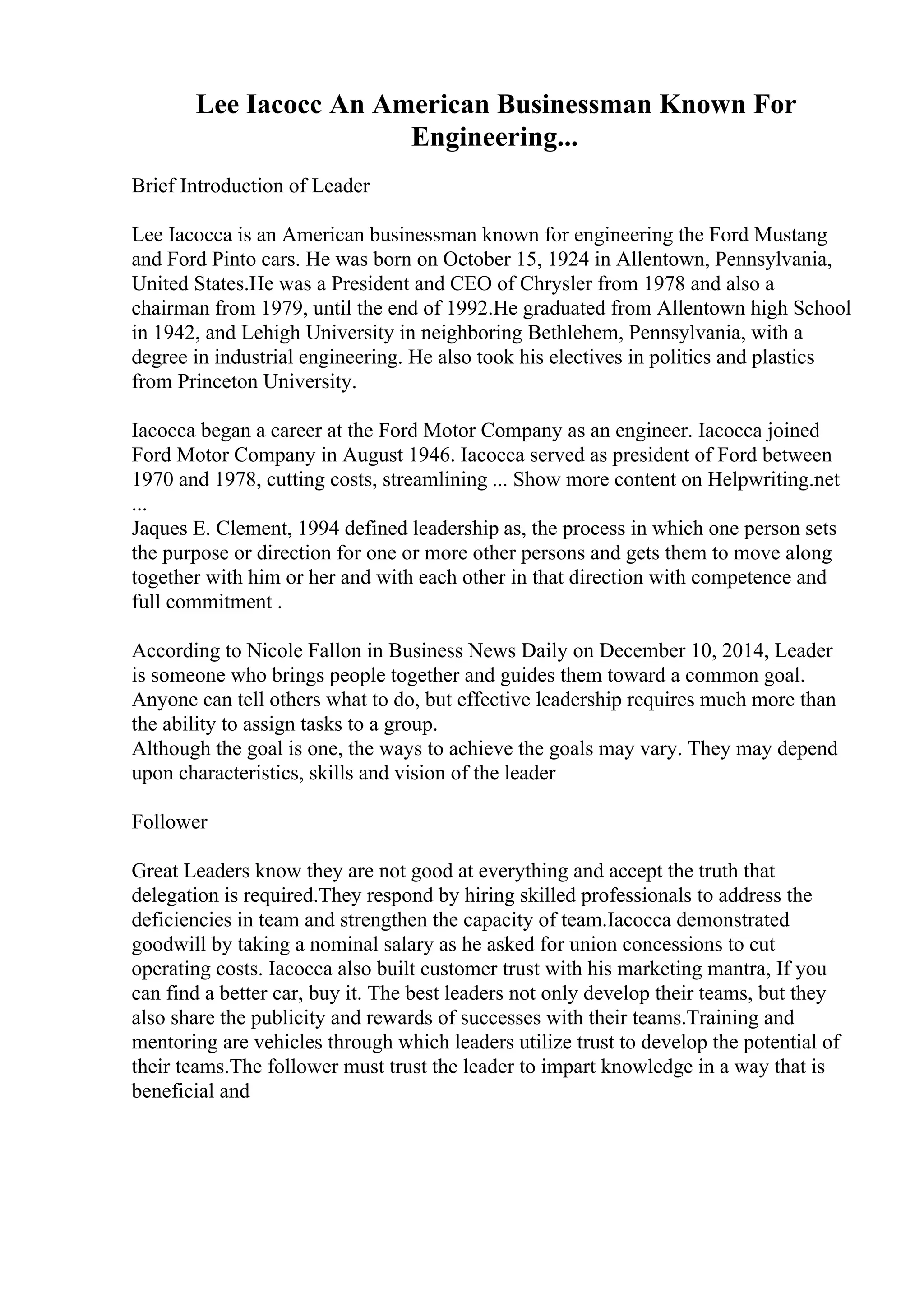 Lee Iacocc An American Businessman Known For
Engineering...
Brief Introduction of Leader
Lee Iacocca is an American businessman known for engineering the Ford Mustang
and Ford Pinto cars. He was born on October 15, 1924 in Allentown, Pennsylvania,
United States.He was a President and CEO of Chrysler from 1978 and also a
chairman from 1979, until the end of 1992.He graduated from Allentown high School
in 1942, and Lehigh University in neighboring Bethlehem, Pennsylvania, with a
degree in industrial engineering. He also took his electives in politics and plastics
from Princeton University.
Iacocca began a career at the Ford Motor Company as an engineer. Iacocca joined
Ford Motor Company in August 1946. Iacocca served as president of Ford between
1970 and 1978, cutting costs, streamlining ... Show more content on Helpwriting.net
...
Jaques E. Clement, 1994 defined leadership as, the process in which one person sets
the purpose or direction for one or more other persons and gets them to move along
together with him or her and with each other in that direction with competence and
full commitment .
According to Nicole Fallon in Business News Daily on December 10, 2014, Leader
is someone who brings people together and guides them toward a common goal.
Anyone can tell others what to do, but effective leadership requires much more than
the ability to assign tasks to a group.
Although the goal is one, the ways to achieve the goals may vary. They may depend
upon characteristics, skills and vision of the leader
Follower
Great Leaders know they are not good at everything and accept the truth that
delegation is required.They respond by hiring skilled professionals to address the
deficiencies in team and strengthen the capacity of team.Iacocca demonstrated
goodwill by taking a nominal salary as he asked for union concessions to cut
operating costs. Iacocca also built customer trust with his marketing mantra, If you
can find a better car, buy it. The best leaders not only develop their teams, but they
also share the publicity and rewards of successes with their teams.Training and
mentoring are vehicles through which leaders utilize trust to develop the potential of
their teams.The follower must trust the leader to impart knowledge in a way that is
beneficial and
 