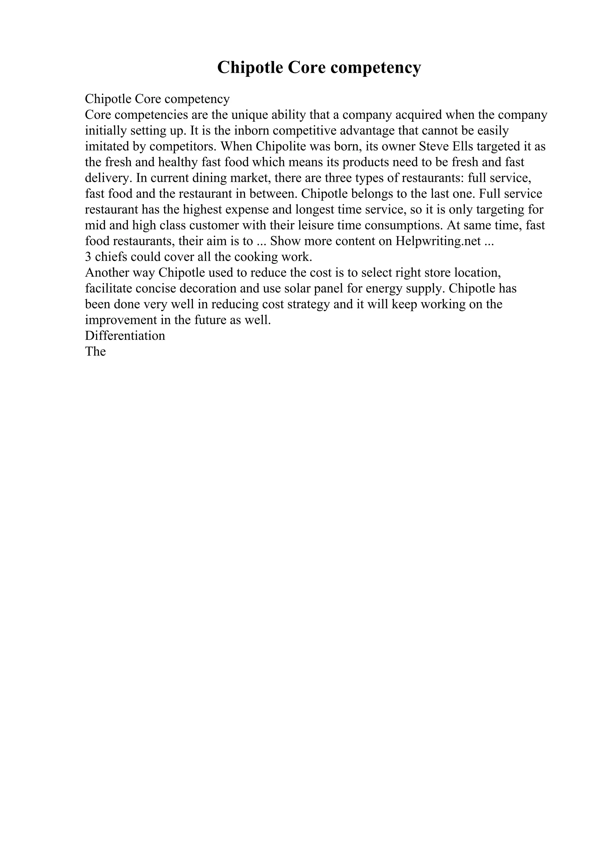 Chipotle Core competency
Chipotle Core competency
Core competencies are the unique ability that a company acquired when the company
initially setting up. It is the inborn competitive advantage that cannot be easily
imitated by competitors. When Chipolite was born, its owner Steve Ells targeted it as
the fresh and healthy fast food which means its products need to be fresh and fast
delivery. In current dining market, there are three types of restaurants: full service,
fast food and the restaurant in between. Chipotle belongs to the last one. Full service
restaurant has the highest expense and longest time service, so it is only targeting for
mid and high class customer with their leisure time consumptions. At same time, fast
food restaurants, their aim is to ... Show more content on Helpwriting.net ...
3 chiefs could cover all the cooking work.
Another way Chipotle used to reduce the cost is to select right store location,
facilitate concise decoration and use solar panel for energy supply. Chipotle has
been done very well in reducing cost strategy and it will keep working on the
improvement in the future as well.
Differentiation
The
 