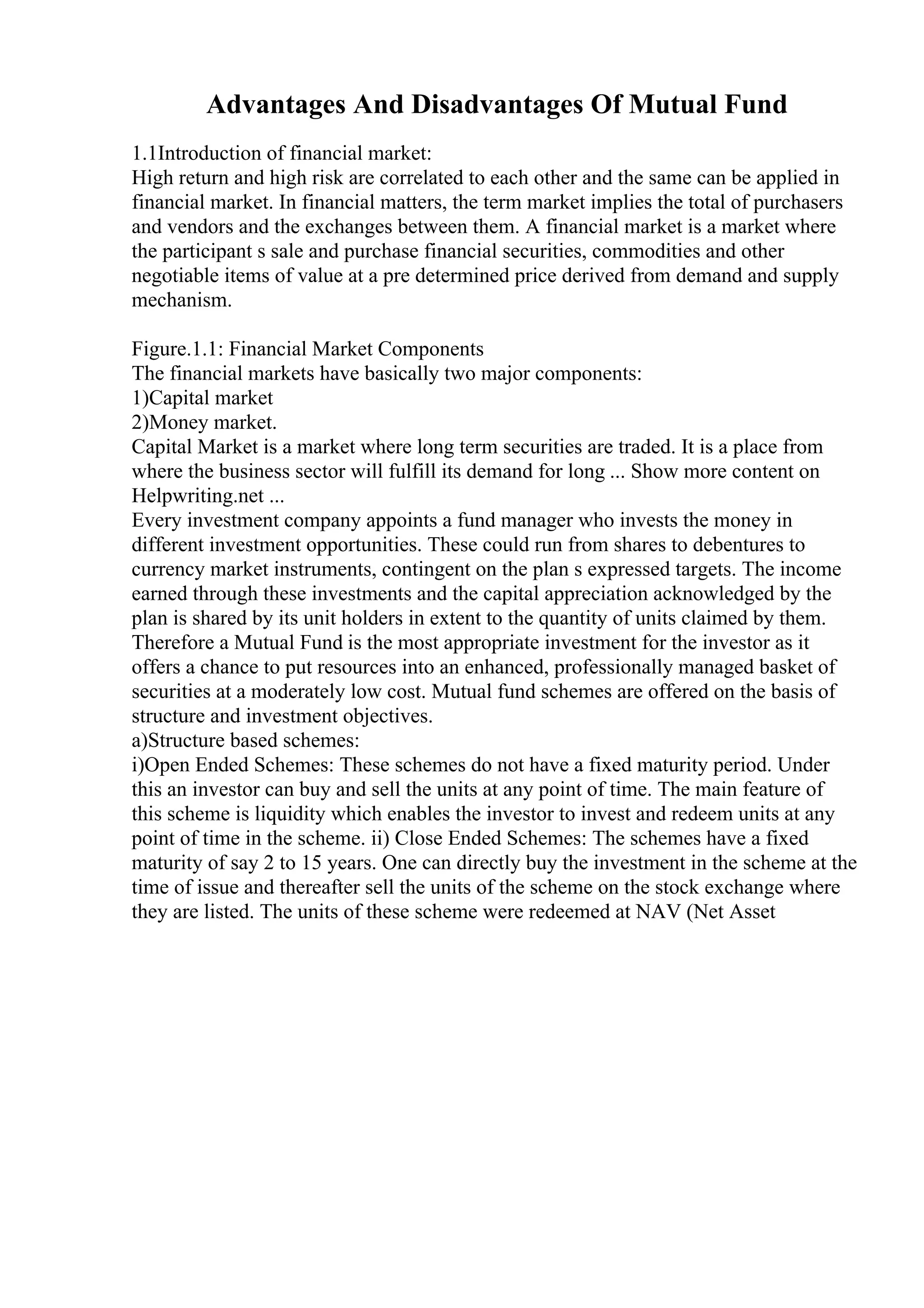 Advantages And Disadvantages Of Mutual Fund
1.1Introduction of financial market:
High return and high risk are correlated to each other and the same can be applied in
financial market. In financial matters, the term market implies the total of purchasers
and vendors and the exchanges between them. A financial market is a market where
the participant s sale and purchase financial securities, commodities and other
negotiable items of value at a pre determined price derived from demand and supply
mechanism.
Figure.1.1: Financial Market Components
The financial markets have basically two major components:
1)Capital market
2)Money market.
Capital Market is a market where long term securities are traded. It is a place from
where the business sector will fulfill its demand for long ... Show more content on
Helpwriting.net ...
Every investment company appoints a fund manager who invests the money in
different investment opportunities. These could run from shares to debentures to
currency market instruments, contingent on the plan s expressed targets. The income
earned through these investments and the capital appreciation acknowledged by the
plan is shared by its unit holders in extent to the quantity of units claimed by them.
Therefore a Mutual Fund is the most appropriate investment for the investor as it
offers a chance to put resources into an enhanced, professionally managed basket of
securities at a moderately low cost. Mutual fund schemes are offered on the basis of
structure and investment objectives.
a)Structure based schemes:
i)Open Ended Schemes: These schemes do not have a fixed maturity period. Under
this an investor can buy and sell the units at any point of time. The main feature of
this scheme is liquidity which enables the investor to invest and redeem units at any
point of time in the scheme. ii) Close Ended Schemes: The schemes have a fixed
maturity of say 2 to 15 years. One can directly buy the investment in the scheme at the
time of issue and thereafter sell the units of the scheme on the stock exchange where
they are listed. The units of these scheme were redeemed at NAV (Net Asset
 