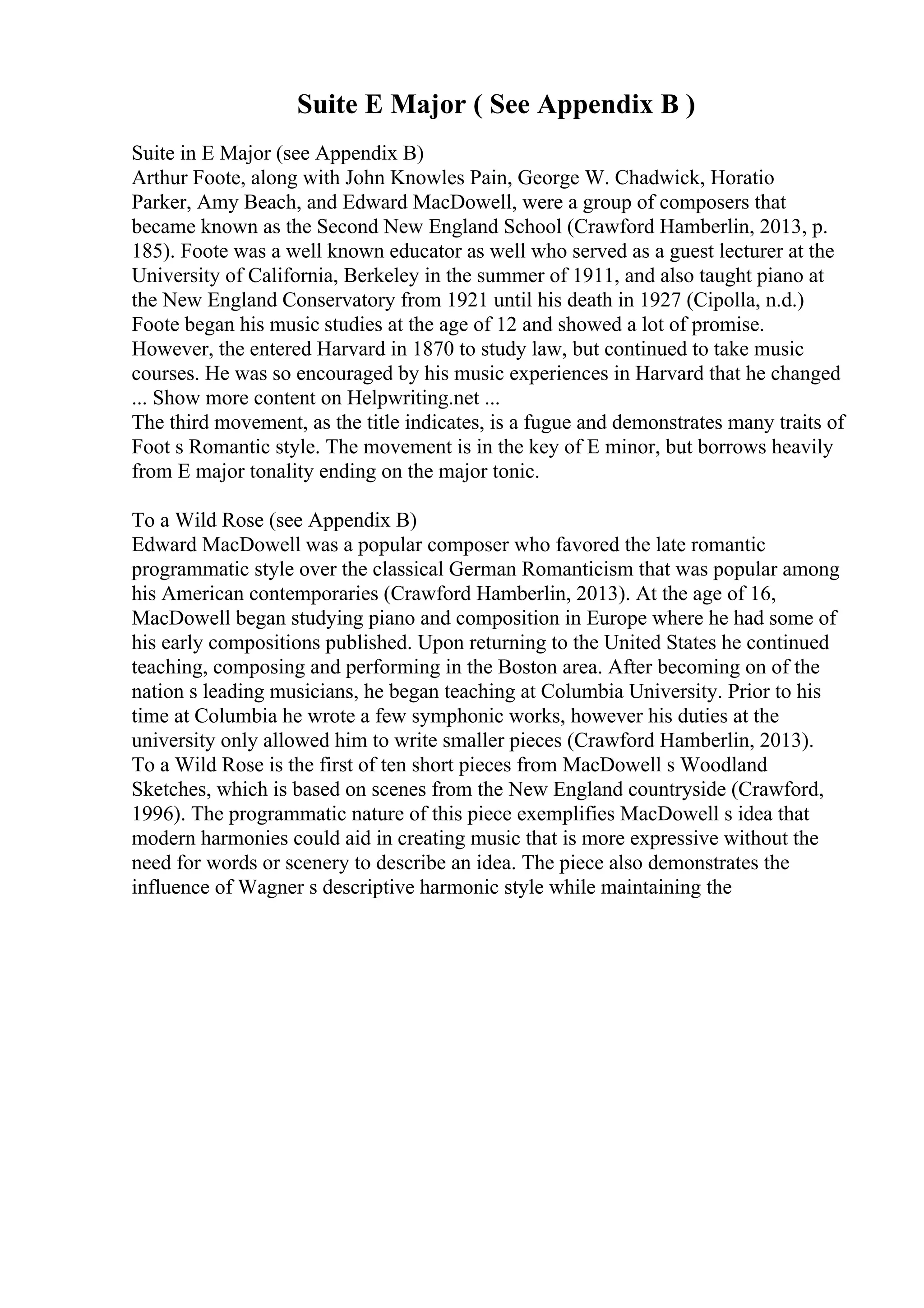 Suite E Major ( See Appendix B )
Suite in E Major (see Appendix B)
Arthur Foote, along with John Knowles Pain, George W. Chadwick, Horatio
Parker, Amy Beach, and Edward MacDowell, were a group of composers that
became known as the Second New England School (Crawford Hamberlin, 2013, p.
185). Foote was a well known educator as well who served as a guest lecturer at the
University of California, Berkeley in the summer of 1911, and also taught piano at
the New England Conservatory from 1921 until his death in 1927 (Cipolla, n.d.)
Foote began his music studies at the age of 12 and showed a lot of promise.
However, the entered Harvard in 1870 to study law, but continued to take music
courses. He was so encouraged by his music experiences in Harvard that he changed
... Show more content on Helpwriting.net ...
The third movement, as the title indicates, is a fugue and demonstrates many traits of
Foot s Romantic style. The movement is in the key of E minor, but borrows heavily
from E major tonality ending on the major tonic.
To a Wild Rose (see Appendix B)
Edward MacDowell was a popular composer who favored the late romantic
programmatic style over the classical German Romanticism that was popular among
his American contemporaries (Crawford Hamberlin, 2013). At the age of 16,
MacDowell began studying piano and composition in Europe where he had some of
his early compositions published. Upon returning to the United States he continued
teaching, composing and performing in the Boston area. After becoming on of the
nation s leading musicians, he began teaching at Columbia University. Prior to his
time at Columbia he wrote a few symphonic works, however his duties at the
university only allowed him to write smaller pieces (Crawford Hamberlin, 2013).
To a Wild Rose is the first of ten short pieces from MacDowell s Woodland
Sketches, which is based on scenes from the New England countryside (Crawford,
1996). The programmatic nature of this piece exemplifies MacDowell s idea that
modern harmonies could aid in creating music that is more expressive without the
need for words or scenery to describe an idea. The piece also demonstrates the
influence of Wagner s descriptive harmonic style while maintaining the
 