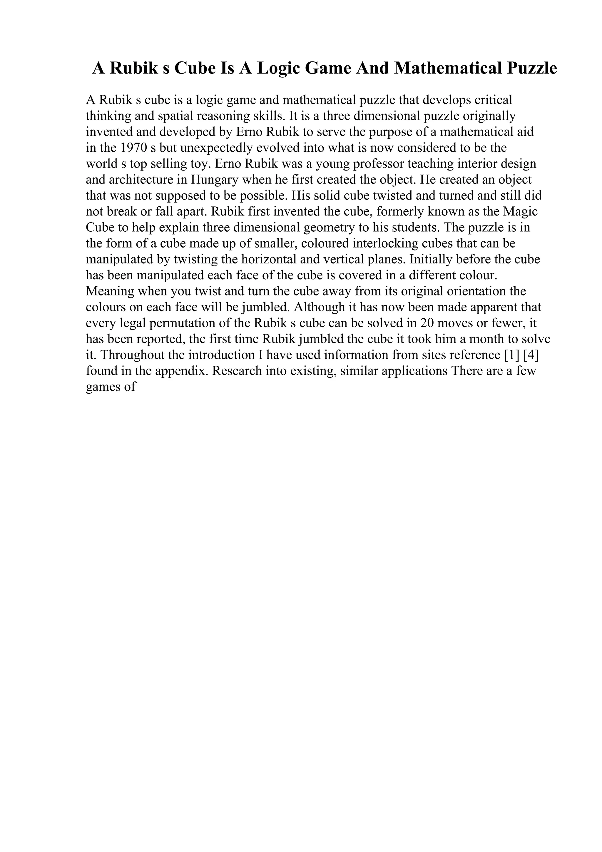 A Rubik s Cube Is A Logic Game And Mathematical Puzzle
A Rubik s cube is a logic game and mathematical puzzle that develops critical
thinking and spatial reasoning skills. It is a three dimensional puzzle originally
invented and developed by Erno Rubik to serve the purpose of a mathematical aid
in the 1970 s but unexpectedly evolved into what is now considered to be the
world s top selling toy. Erno Rubik was a young professor teaching interior design
and architecture in Hungary when he first created the object. He created an object
that was not supposed to be possible. His solid cube twisted and turned and still did
not break or fall apart. Rubik first invented the cube, formerly known as the Magic
Cube to help explain three dimensional geometry to his students. The puzzle is in
the form of a cube made up of smaller, coloured interlocking cubes that can be
manipulated by twisting the horizontal and vertical planes. Initially before the cube
has been manipulated each face of the cube is covered in a different colour.
Meaning when you twist and turn the cube away from its original orientation the
colours on each face will be jumbled. Although it has now been made apparent that
every legal permutation of the Rubik s cube can be solved in 20 moves or fewer, it
has been reported, the first time Rubik jumbled the cube it took him a month to solve
it. Throughout the introduction I have used information from sites reference [1] [4]
found in the appendix. Research into existing, similar applications There are a few
games of
 