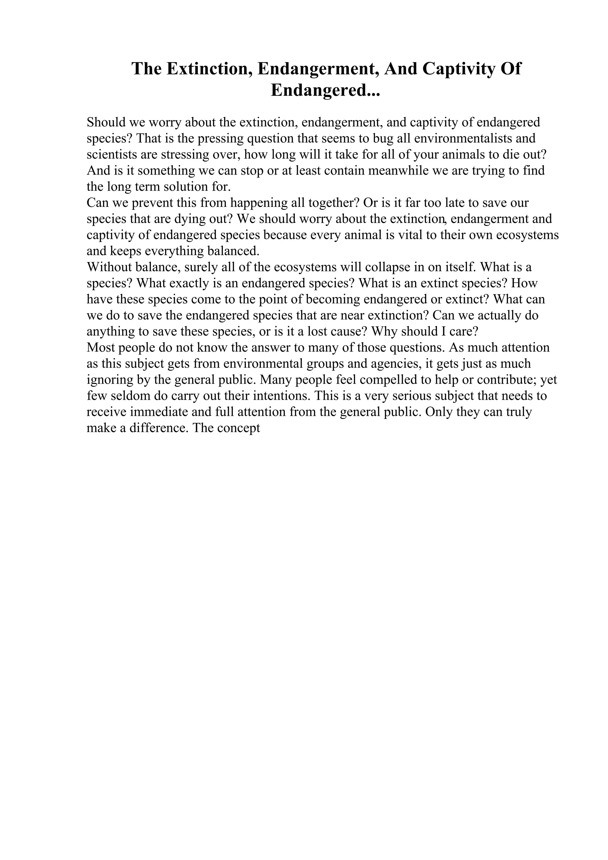 The Extinction, Endangerment, And Captivity Of
Endangered...
Should we worry about the extinction, endangerment, and captivity of endangered
species? That is the pressing question that seems to bug all environmentalists and
scientists are stressing over, how long will it take for all of your animals to die out?
And is it something we can stop or at least contain meanwhile we are trying to find
the long term solution for.
Can we prevent this from happening all together? Or is it far too late to save our
species that are dying out? We should worry about the extinction, endangerment and
captivity of endangered species because every animal is vital to their own ecosystems
and keeps everything balanced.
Without balance, surely all of the ecosystems will collapse in on itself. What is a
species? What exactly is an endangered species? What is an extinct species? How
have these species come to the point of becoming endangered or extinct? What can
we do to save the endangered species that are near extinction? Can we actually do
anything to save these species, or is it a lost cause? Why should I care?
Most people do not know the answer to many of those questions. As much attention
as this subject gets from environmental groups and agencies, it gets just as much
ignoring by the general public. Many people feel compelled to help or contribute; yet
few seldom do carry out their intentions. This is a very serious subject that needs to
receive immediate and full attention from the general public. Only they can truly
make a difference. The concept
 