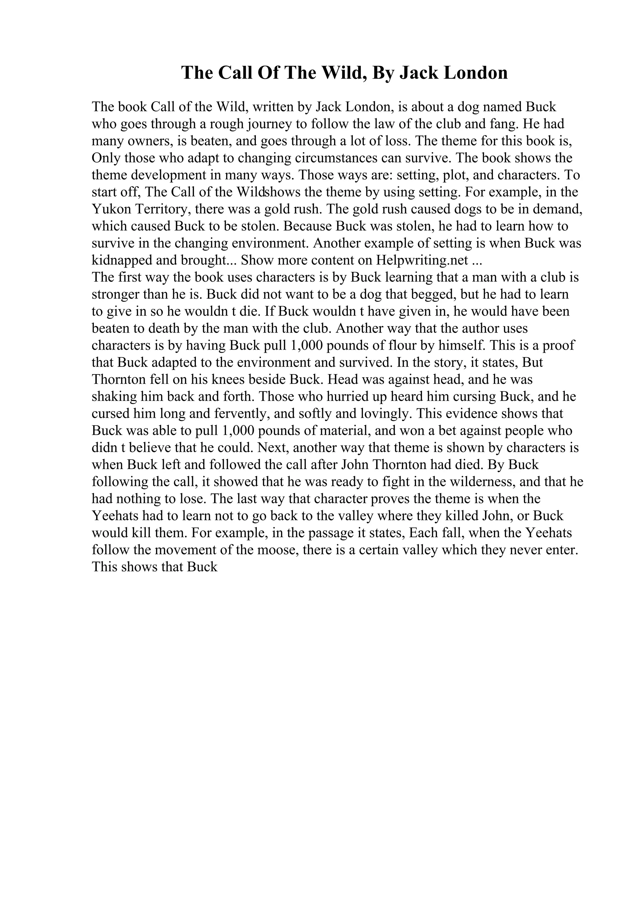 The Call Of The Wild, By Jack London
The book Call of the Wild, written by Jack London, is about a dog named Buck
who goes through a rough journey to follow the law of the club and fang. He had
many owners, is beaten, and goes through a lot of loss. The theme for this book is,
Only those who adapt to changing circumstances can survive. The book shows the
theme development in many ways. Those ways are: setting, plot, and characters. To
start off, The Call of the Wildshows the theme by using setting. For example, in the
Yukon Territory, there was a gold rush. The gold rush caused dogs to be in demand,
which caused Buck to be stolen. Because Buck was stolen, he had to learn how to
survive in the changing environment. Another example of setting is when Buck was
kidnapped and brought... Show more content on Helpwriting.net ...
The first way the book uses characters is by Buck learning that a man with a club is
stronger than he is. Buck did not want to be a dog that begged, but he had to learn
to give in so he wouldn t die. If Buck wouldn t have given in, he would have been
beaten to death by the man with the club. Another way that the author uses
characters is by having Buck pull 1,000 pounds of flour by himself. This is a proof
that Buck adapted to the environment and survived. In the story, it states, But
Thornton fell on his knees beside Buck. Head was against head, and he was
shaking him back and forth. Those who hurried up heard him cursing Buck, and he
cursed him long and fervently, and softly and lovingly. This evidence shows that
Buck was able to pull 1,000 pounds of material, and won a bet against people who
didn t believe that he could. Next, another way that theme is shown by characters is
when Buck left and followed the call after John Thornton had died. By Buck
following the call, it showed that he was ready to fight in the wilderness, and that he
had nothing to lose. The last way that character proves the theme is when the
Yeehats had to learn not to go back to the valley where they killed John, or Buck
would kill them. For example, in the passage it states, Each fall, when the Yeehats
follow the movement of the moose, there is a certain valley which they never enter.
This shows that Buck
 