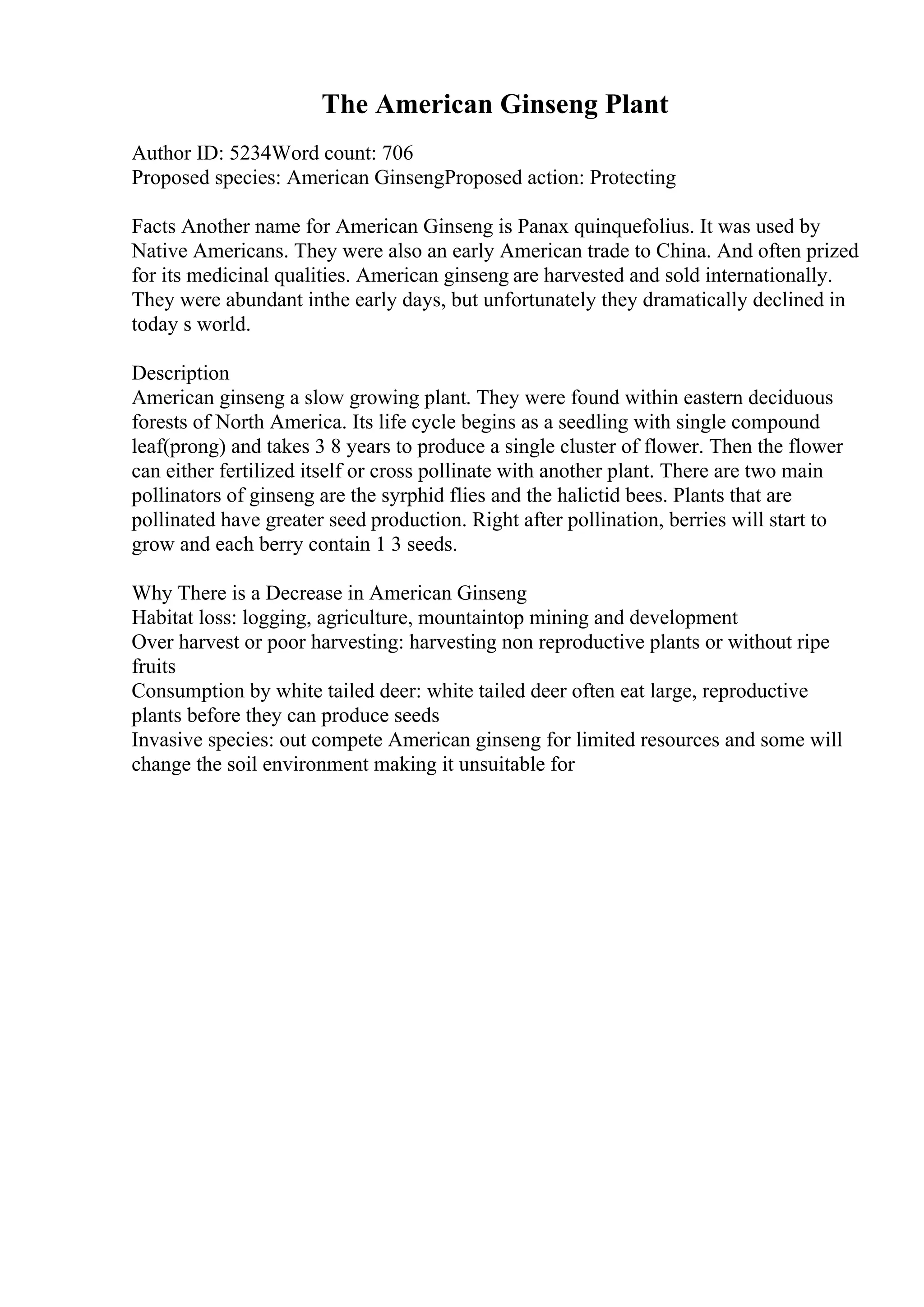 The American Ginseng Plant
Author ID: 5234Word count: 706
Proposed species: American GinsengProposed action: Protecting
Facts Another name for American Ginseng is Panax quinquefolius. It was used by
Native Americans. They were also an early American trade to China. And often prized
for its medicinal qualities. American ginseng are harvested and sold internationally.
They were abundant inthe early days, but unfortunately they dramatically declined in
today s world.
Description
American ginseng a slow growing plant. They were found within eastern deciduous
forests of North America. Its life cycle begins as a seedling with single compound
leaf(prong) and takes 3 8 years to produce a single cluster of flower. Then the flower
can either fertilized itself or cross pollinate with another plant. There are two main
pollinators of ginseng are the syrphid flies and the halictid bees. Plants that are
pollinated have greater seed production. Right after pollination, berries will start to
grow and each berry contain 1 3 seeds.
Why There is a Decrease in American Ginseng
Habitat loss: logging, agriculture, mountaintop mining and development
Over harvest or poor harvesting: harvesting non reproductive plants or without ripe
fruits
Consumption by white tailed deer: white tailed deer often eat large, reproductive
plants before they can produce seeds
Invasive species: out compete American ginseng for limited resources and some will
change the soil environment making it unsuitable for
 