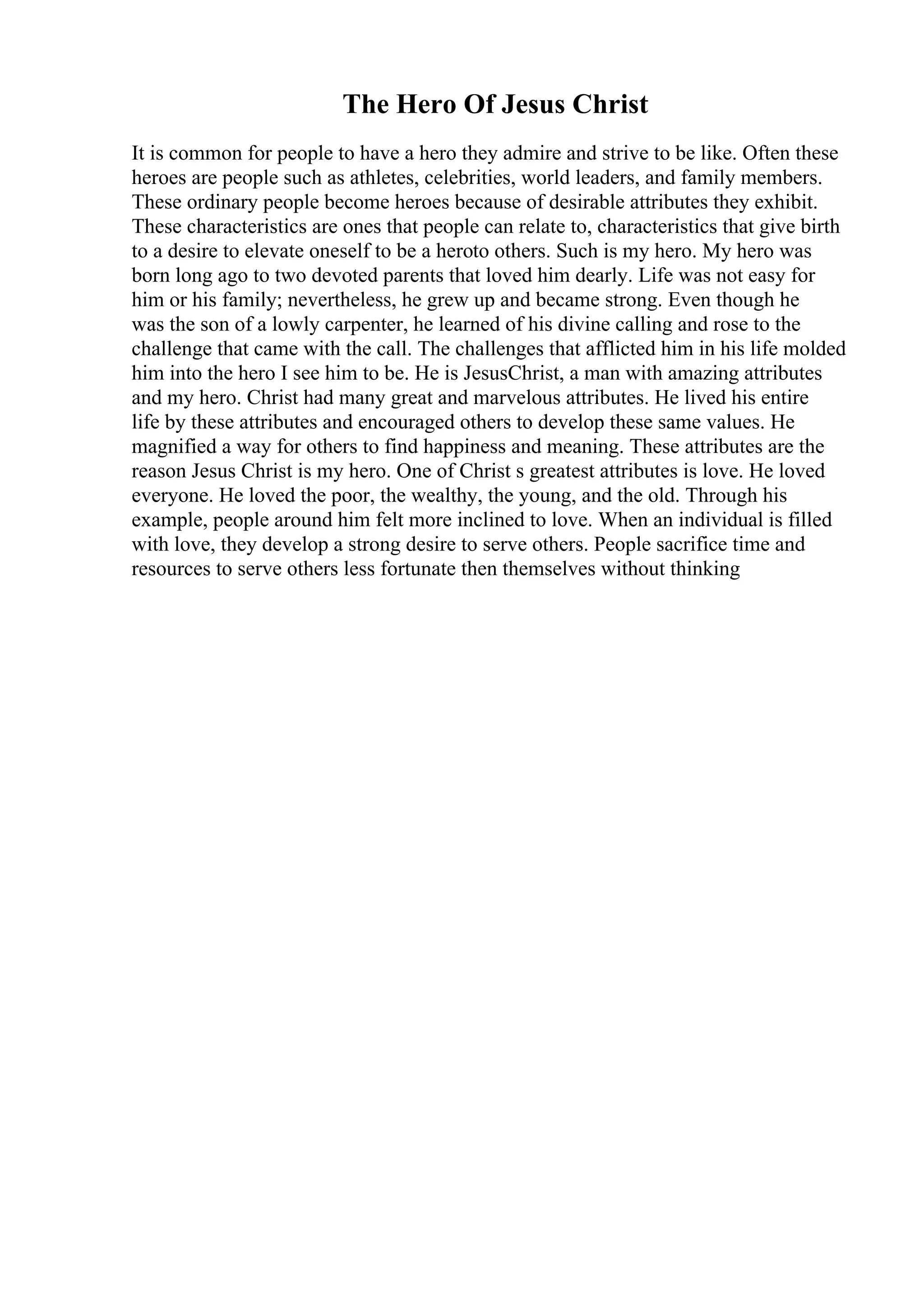 The Hero Of Jesus Christ
It is common for people to have a hero they admire and strive to be like. Often these
heroes are people such as athletes, celebrities, world leaders, and family members.
These ordinary people become heroes because of desirable attributes they exhibit.
These characteristics are ones that people can relate to, characteristics that give birth
to a desire to elevate oneself to be a heroto others. Such is my hero. My hero was
born long ago to two devoted parents that loved him dearly. Life was not easy for
him or his family; nevertheless, he grew up and became strong. Even though he
was the son of a lowly carpenter, he learned of his divine calling and rose to the
challenge that came with the call. The challenges that afflicted him in his life molded
him into the hero I see him to be. He is JesusChrist, a man with amazing attributes
and my hero. Christ had many great and marvelous attributes. He lived his entire
life by these attributes and encouraged others to develop these same values. He
magnified a way for others to find happiness and meaning. These attributes are the
reason Jesus Christ is my hero. One of Christ s greatest attributes is love. He loved
everyone. He loved the poor, the wealthy, the young, and the old. Through his
example, people around him felt more inclined to love. When an individual is filled
with love, they develop a strong desire to serve others. People sacrifice time and
resources to serve others less fortunate then themselves without thinking
 