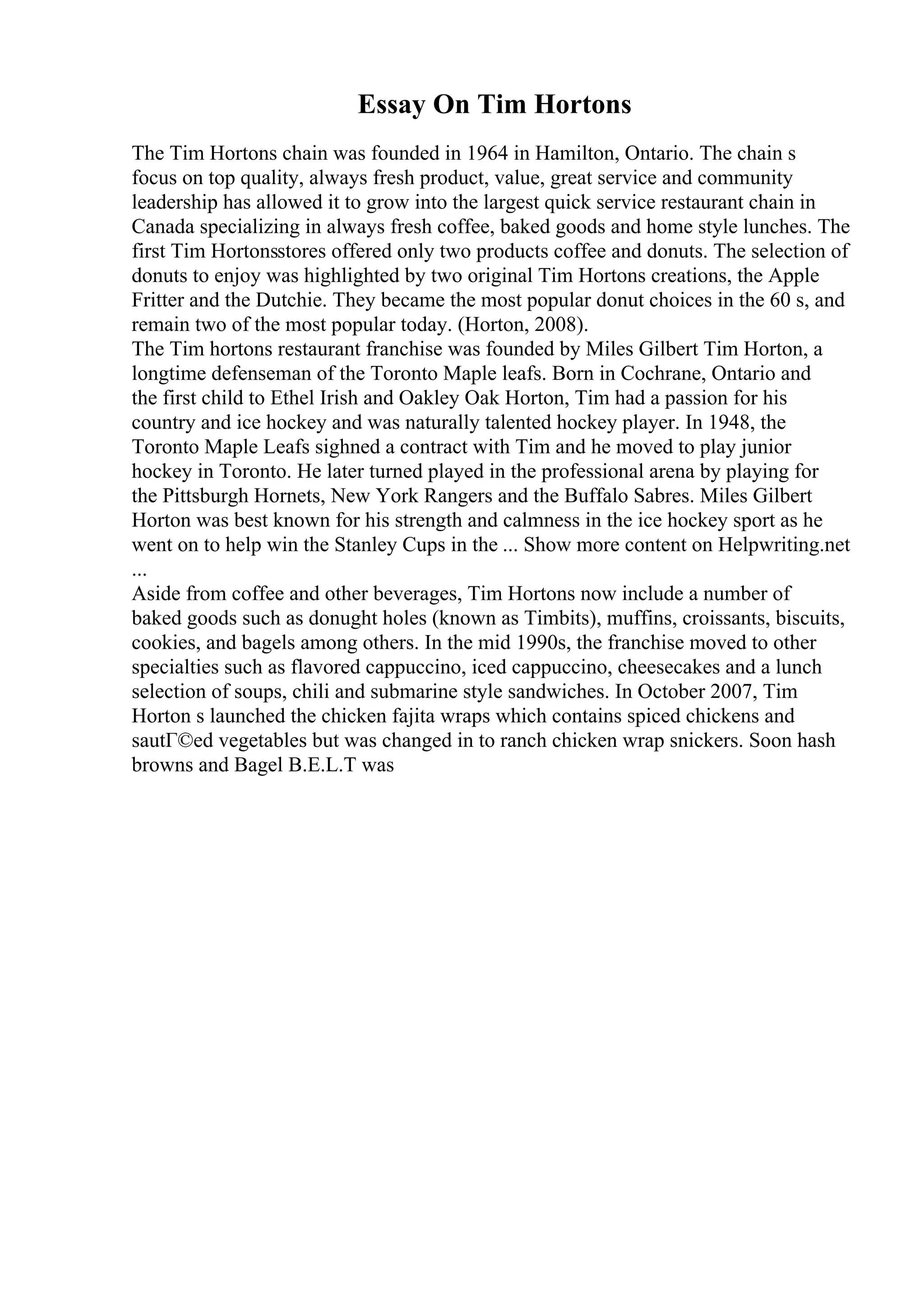 Essay On Tim Hortons
The Tim Hortons chain was founded in 1964 in Hamilton, Ontario. The chain s
focus on top quality, always fresh product, value, great service and community
leadership has allowed it to grow into the largest quick service restaurant chain in
Canada specializing in always fresh coffee, baked goods and home style lunches. The
first Tim Hortonsstores offered only two products coffee and donuts. The selection of
donuts to enjoy was highlighted by two original Tim Hortons creations, the Apple
Fritter and the Dutchie. They became the most popular donut choices in the 60 s, and
remain two of the most popular today. (Horton, 2008).
The Tim hortons restaurant franchise was founded by Miles Gilbert Tim Horton, a
longtime defenseman of the Toronto Maple leafs. Born in Cochrane, Ontario and
the first child to Ethel Irish and Oakley Oak Horton, Tim had a passion for his
country and ice hockey and was naturally talented hockey player. In 1948, the
Toronto Maple Leafs sighned a contract with Tim and he moved to play junior
hockey in Toronto. He later turned played in the professional arena by playing for
the Pittsburgh Hornets, New York Rangers and the Buffalo Sabres. Miles Gilbert
Horton was best known for his strength and calmness in the ice hockey sport as he
went on to help win the Stanley Cups in the ... Show more content on Helpwriting.net
...
Aside from coffee and other beverages, Tim Hortons now include a number of
baked goods such as donught holes (known as Timbits), muffins, croissants, biscuits,
cookies, and bagels among others. In the mid 1990s, the franchise moved to other
specialties such as flavored cappuccino, iced cappuccino, cheesecakes and a lunch
selection of soups, chili and submarine style sandwiches. In October 2007, Tim
Horton s launched the chicken fajita wraps which contains spiced chickens and
sautГ©ed vegetables but was changed in to ranch chicken wrap snickers. Soon hash
browns and Bagel B.E.L.T was
 