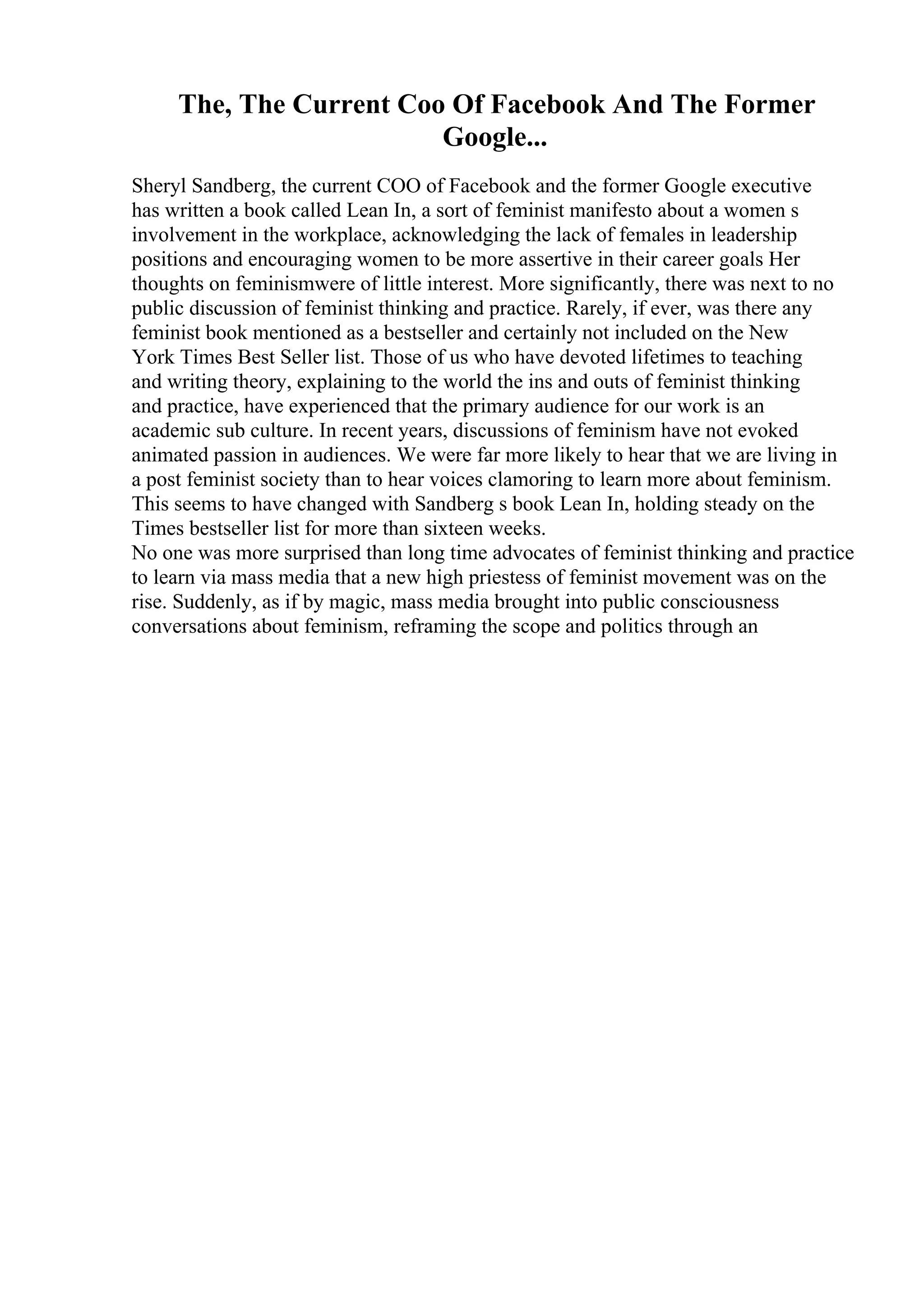 The, The Current Coo Of Facebook And The Former
Google...
Sheryl Sandberg, the current COO of Facebook and the former Google executive
has written a book called Lean In, a sort of feminist manifesto about a women s
involvement in the workplace, acknowledging the lack of females in leadership
positions and encouraging women to be more assertive in their career goals Her
thoughts on feminismwere of little interest. More significantly, there was next to no
public discussion of feminist thinking and practice. Rarely, if ever, was there any
feminist book mentioned as a bestseller and certainly not included on the New
York Times Best Seller list. Those of us who have devoted lifetimes to teaching
and writing theory, explaining to the world the ins and outs of feminist thinking
and practice, have experienced that the primary audience for our work is an
academic sub culture. In recent years, discussions of feminism have not evoked
animated passion in audiences. We were far more likely to hear that we are living in
a post feminist society than to hear voices clamoring to learn more about feminism.
This seems to have changed with Sandberg s book Lean In, holding steady on the
Times bestseller list for more than sixteen weeks.
No one was more surprised than long time advocates of feminist thinking and practice
to learn via mass media that a new high priestess of feminist movement was on the
rise. Suddenly, as if by magic, mass media brought into public consciousness
conversations about feminism, reframing the scope and politics through an
 