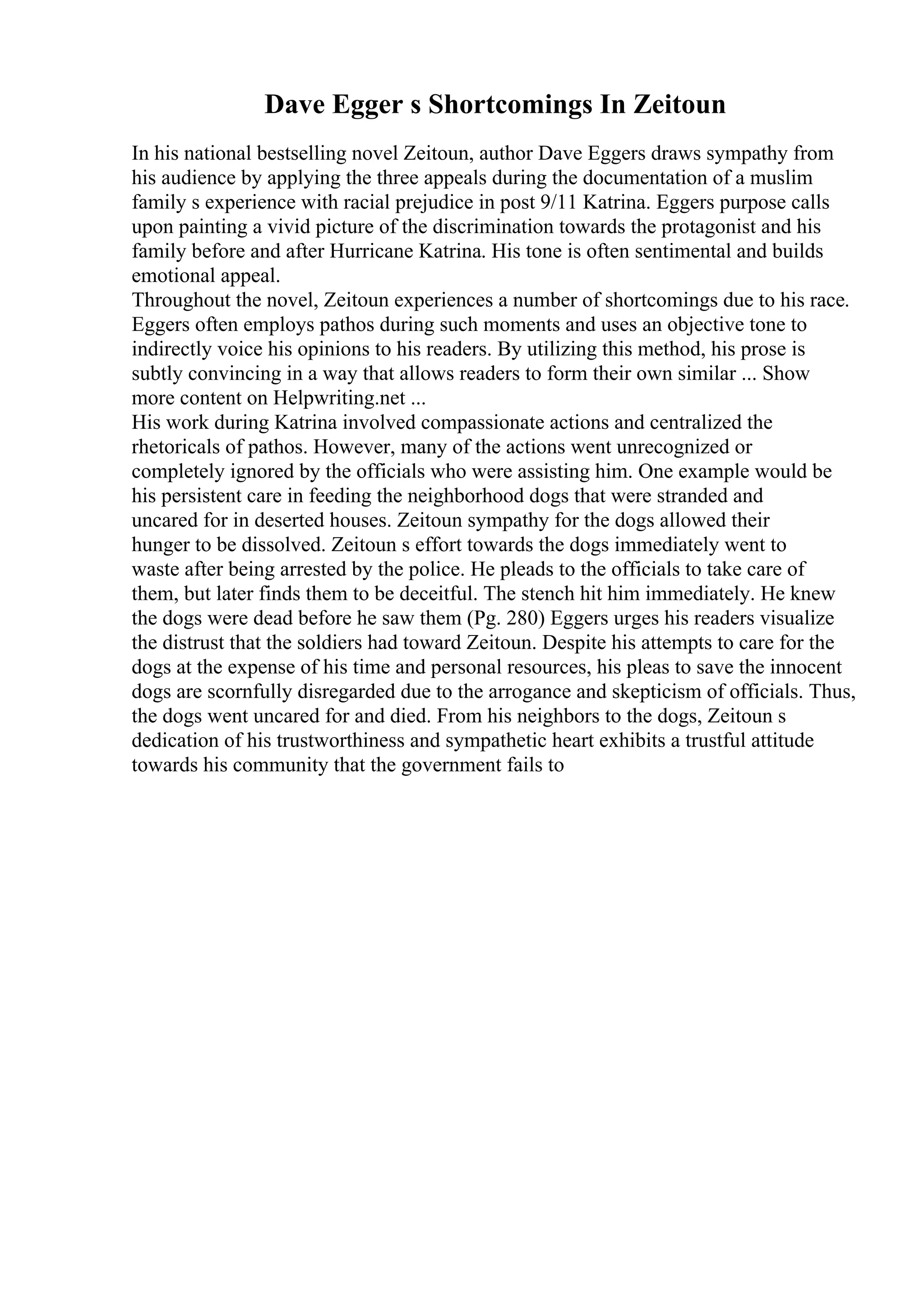 Dave Egger s Shortcomings In Zeitoun
In his national bestselling novel Zeitoun, author Dave Eggers draws sympathy from
his audience by applying the three appeals during the documentation of a muslim
family s experience with racial prejudice in post 9/11 Katrina. Eggers purpose calls
upon painting a vivid picture of the discrimination towards the protagonist and his
family before and after Hurricane Katrina. His tone is often sentimental and builds
emotional appeal.
Throughout the novel, Zeitoun experiences a number of shortcomings due to his race.
Eggers often employs pathos during such moments and uses an objective tone to
indirectly voice his opinions to his readers. By utilizing this method, his prose is
subtly convincing in a way that allows readers to form their own similar ... Show
more content on Helpwriting.net ...
His work during Katrina involved compassionate actions and centralized the
rhetoricals of pathos. However, many of the actions went unrecognized or
completely ignored by the officials who were assisting him. One example would be
his persistent care in feeding the neighborhood dogs that were stranded and
uncared for in deserted houses. Zeitoun sympathy for the dogs allowed their
hunger to be dissolved. Zeitoun s effort towards the dogs immediately went to
waste after being arrested by the police. He pleads to the officials to take care of
them, but later finds them to be deceitful. The stench hit him immediately. He knew
the dogs were dead before he saw them (Pg. 280) Eggers urges his readers visualize
the distrust that the soldiers had toward Zeitoun. Despite his attempts to care for the
dogs at the expense of his time and personal resources, his pleas to save the innocent
dogs are scornfully disregarded due to the arrogance and skepticism of officials. Thus,
the dogs went uncared for and died. From his neighbors to the dogs, Zeitoun s
dedication of his trustworthiness and sympathetic heart exhibits a trustful attitude
towards his community that the government fails to
 