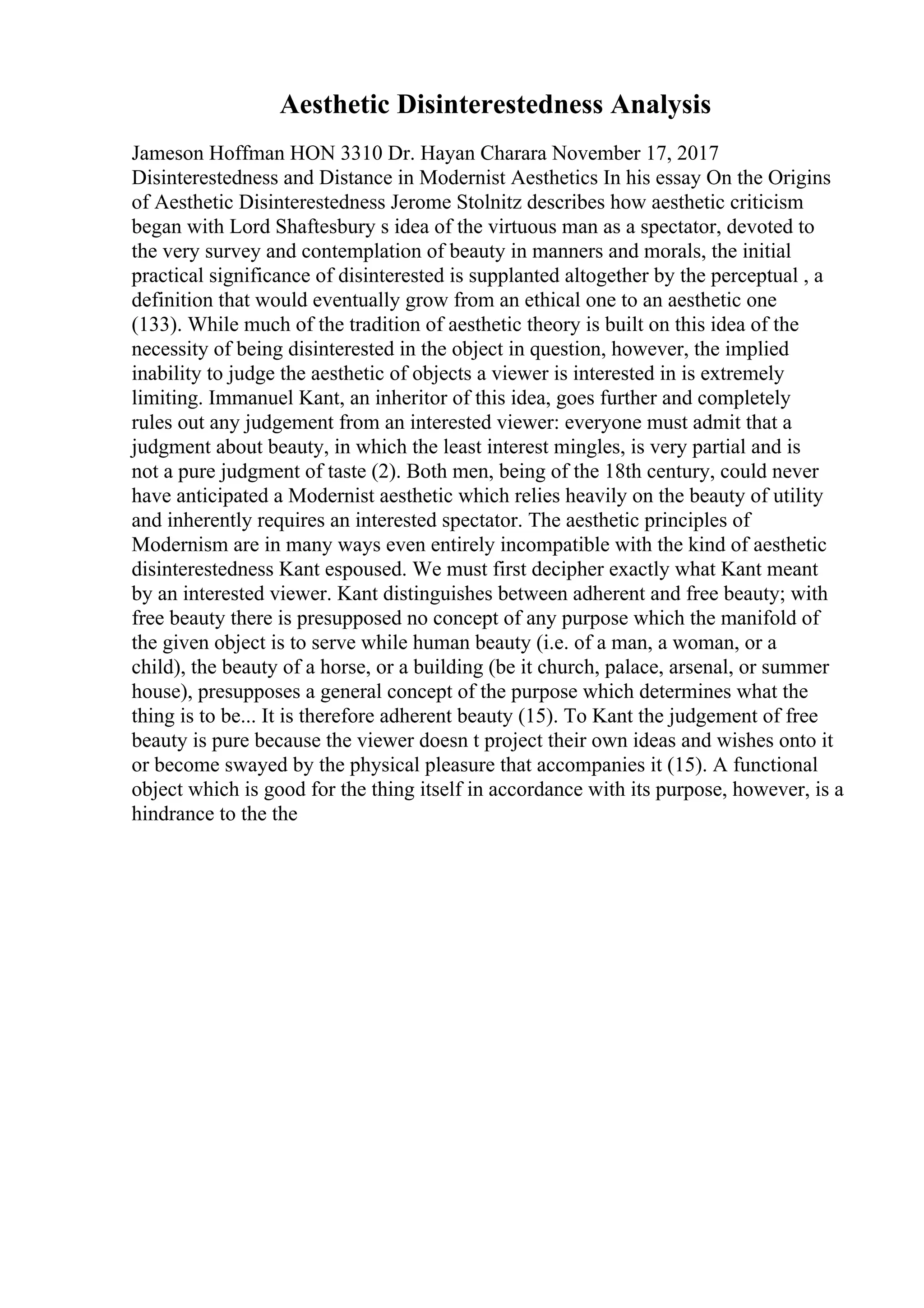 Aesthetic Disinterestedness Analysis
Jameson Hoffman HON 3310 Dr. Hayan Charara November 17, 2017
Disinterestedness and Distance in Modernist Aesthetics In his essay On the Origins
of Aesthetic Disinterestedness Jerome Stolnitz describes how aesthetic criticism
began with Lord Shaftesbury s idea of the virtuous man as a spectator, devoted to
the very survey and contemplation of beauty in manners and morals, the initial
practical significance of disinterested is supplanted altogether by the perceptual , a
definition that would eventually grow from an ethical one to an aesthetic one
(133). While much of the tradition of aesthetic theory is built on this idea of the
necessity of being disinterested in the object in question, however, the implied
inability to judge the aesthetic of objects a viewer is interested in is extremely
limiting. Immanuel Kant, an inheritor of this idea, goes further and completely
rules out any judgement from an interested viewer: everyone must admit that a
judgment about beauty, in which the least interest mingles, is very partial and is
not a pure judgment of taste (2). Both men, being of the 18th century, could never
have anticipated a Modernist aesthetic which relies heavily on the beauty of utility
and inherently requires an interested spectator. The aesthetic principles of
Modernism are in many ways even entirely incompatible with the kind of aesthetic
disinterestedness Kant espoused. We must first decipher exactly what Kant meant
by an interested viewer. Kant distinguishes between adherent and free beauty; with
free beauty there is presupposed no concept of any purpose which the manifold of
the given object is to serve while human beauty (i.e. of a man, a woman, or a
child), the beauty of a horse, or a building (be it church, palace, arsenal, or summer
house), presupposes a general concept of the purpose which determines what the
thing is to be... It is therefore adherent beauty (15). To Kant the judgement of free
beauty is pure because the viewer doesn t project their own ideas and wishes onto it
or become swayed by the physical pleasure that accompanies it (15). A functional
object which is good for the thing itself in accordance with its purpose, however, is a
hindrance to the the
 