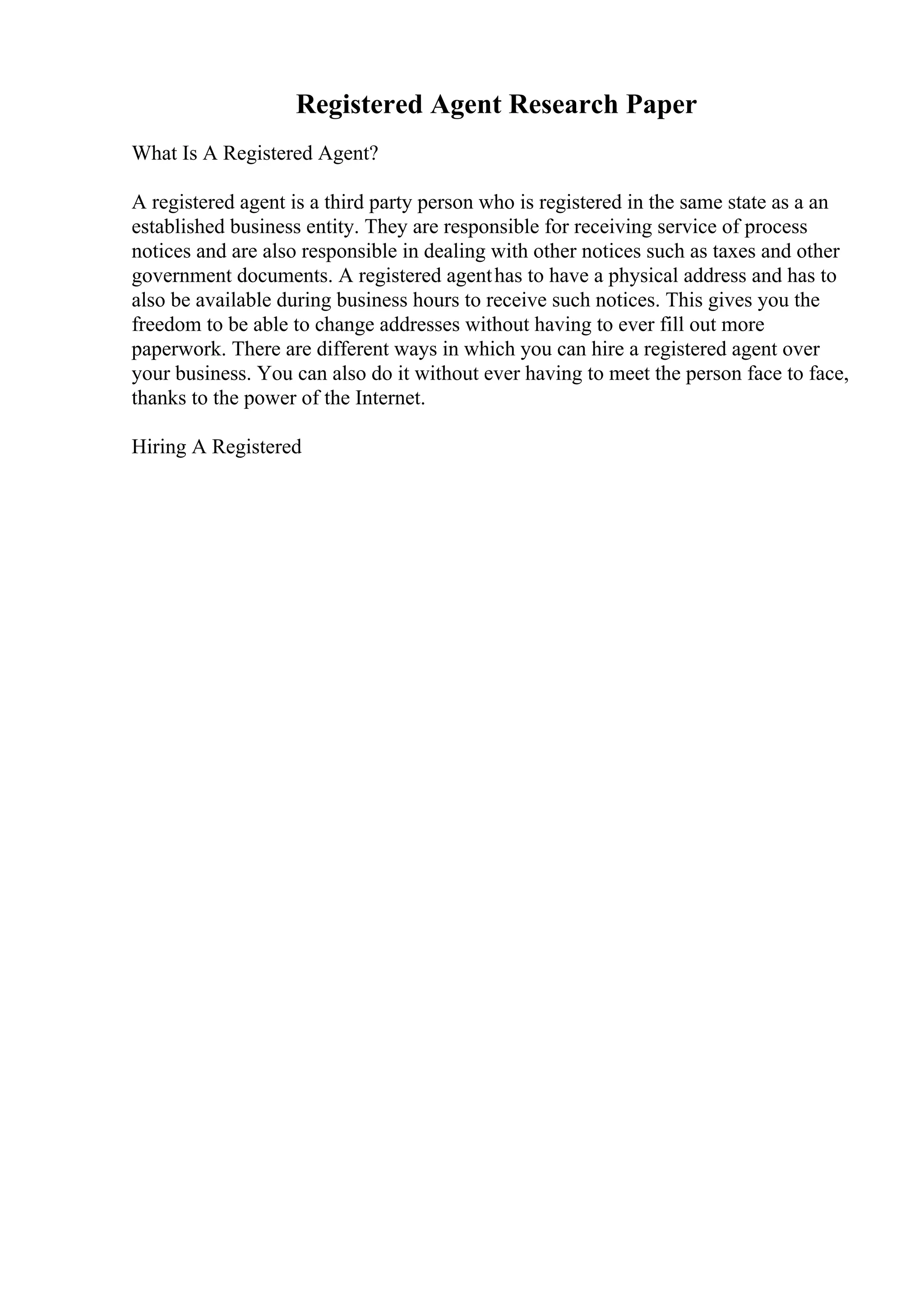 Registered Agent Research Paper
What Is A Registered Agent?
A registered agent is a third party person who is registered in the same state as a an
established business entity. They are responsible for receiving service of process
notices and are also responsible in dealing with other notices such as taxes and other
government documents. A registered agenthas to have a physical address and has to
also be available during business hours to receive such notices. This gives you the
freedom to be able to change addresses without having to ever fill out more
paperwork. There are different ways in which you can hire a registered agent over
your business. You can also do it without ever having to meet the person face to face,
thanks to the power of the Internet.
Hiring A Registered
 