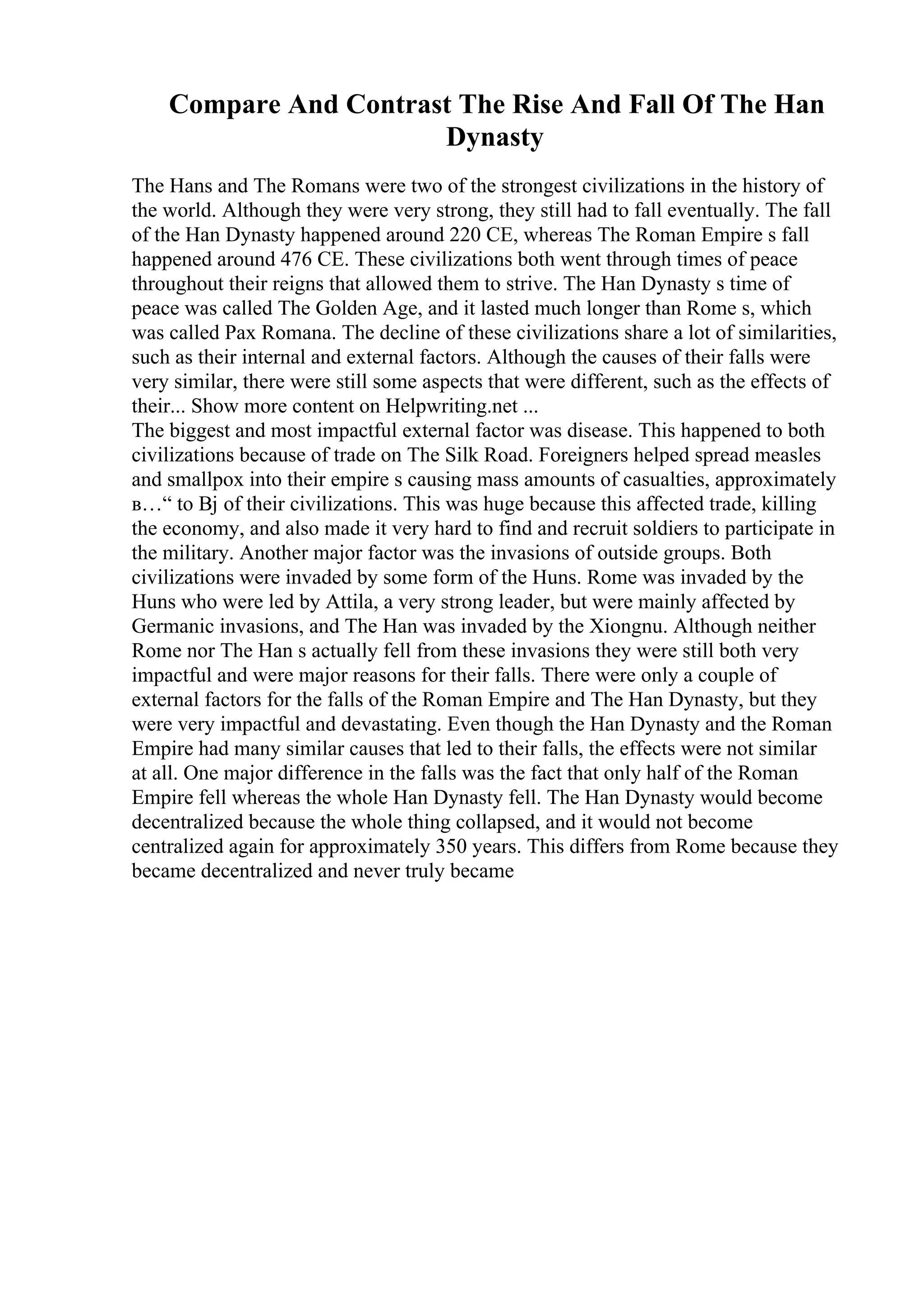 Compare And Contrast The Rise And Fall Of The Han
Dynasty
The Hans and The Romans were two of the strongest civilizations in the history of
the world. Although they were very strong, they still had to fall eventually. The fall
of the Han Dynasty happened around 220 CE, whereas The Roman Empire s fall
happened around 476 CE. These civilizations both went through times of peace
throughout their reigns that allowed them to strive. The Han Dynasty s time of
peace was called The Golden Age, and it lasted much longer than Rome s, which
was called Pax Romana. The decline of these civilizations share a lot of similarities,
such as their internal and external factors. Although the causes of their falls were
very similar, there were still some aspects that were different, such as the effects of
their... Show more content on Helpwriting.net ...
The biggest and most impactful external factor was disease. This happened to both
civilizations because of trade on The Silk Road. Foreigners helped spread measles
and smallpox into their empire s causing mass amounts of casualties, approximately
в…“ to Вј of their civilizations. This was huge because this affected trade, killing
the economy, and also made it very hard to find and recruit soldiers to participate in
the military. Another major factor was the invasions of outside groups. Both
civilizations were invaded by some form of the Huns. Rome was invaded by the
Huns who were led by Attila, a very strong leader, but were mainly affected by
Germanic invasions, and The Han was invaded by the Xiongnu. Although neither
Rome nor The Han s actually fell from these invasions they were still both very
impactful and were major reasons for their falls. There were only a couple of
external factors for the falls of the Roman Empire and The Han Dynasty, but they
were very impactful and devastating. Even though the Han Dynasty and the Roman
Empire had many similar causes that led to their falls, the effects were not similar
at all. One major difference in the falls was the fact that only half of the Roman
Empire fell whereas the whole Han Dynasty fell. The Han Dynasty would become
decentralized because the whole thing collapsed, and it would not become
centralized again for approximately 350 years. This differs from Rome because they
became decentralized and never truly became
 