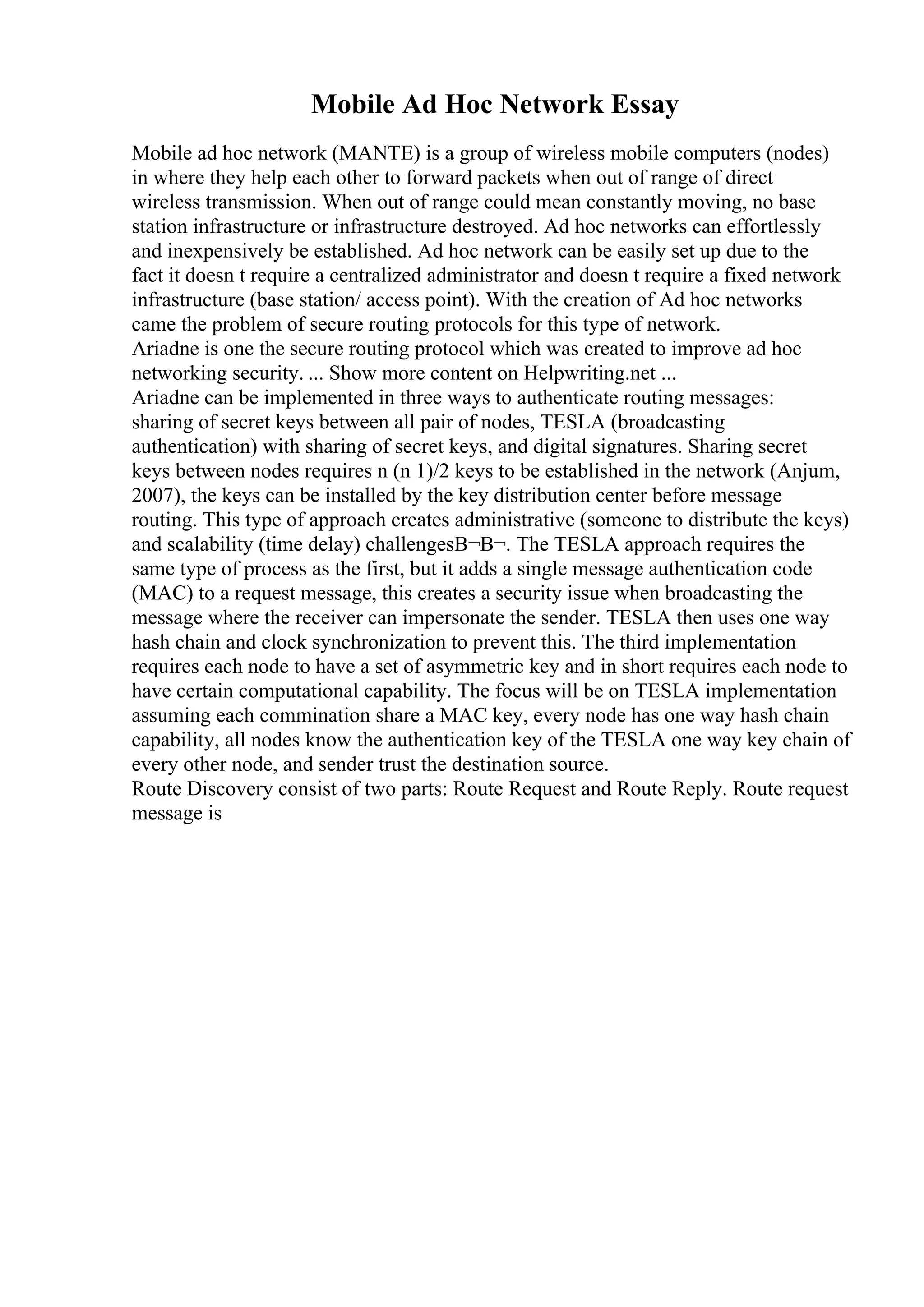 Mobile Ad Hoc Network Essay
Mobile ad hoc network (MANTE) is a group of wireless mobile computers (nodes)
in where they help each other to forward packets when out of range of direct
wireless transmission. When out of range could mean constantly moving, no base
station infrastructure or infrastructure destroyed. Ad hoc networks can effortlessly
and inexpensively be established. Ad hoc network can be easily set up due to the
fact it doesn t require a centralized administrator and doesn t require a fixed network
infrastructure (base station/ access point). With the creation of Ad hoc networks
came the problem of secure routing protocols for this type of network.
Ariadne is one the secure routing protocol which was created to improve ad hoc
networking security. ... Show more content on Helpwriting.net ...
Ariadne can be implemented in three ways to authenticate routing messages:
sharing of secret keys between all pair of nodes, TESLA (broadcasting
authentication) with sharing of secret keys, and digital signatures. Sharing secret
keys between nodes requires n (n 1)/2 keys to be established in the network (Anjum,
2007), the keys can be installed by the key distribution center before message
routing. This type of approach creates administrative (someone to distribute the keys)
and scalability (time delay) challengesВ¬В¬. The TESLA approach requires the
same type of process as the first, but it adds a single message authentication code
(MAC) to a request message, this creates a security issue when broadcasting the
message where the receiver can impersonate the sender. TESLA then uses one way
hash chain and clock synchronization to prevent this. The third implementation
requires each node to have a set of asymmetric key and in short requires each node to
have certain computational capability. The focus will be on TESLA implementation
assuming each commination share a MAC key, every node has one way hash chain
capability, all nodes know the authentication key of the TESLA one way key chain of
every other node, and sender trust the destination source.
Route Discovery consist of two parts: Route Request and Route Reply. Route request
message is
 