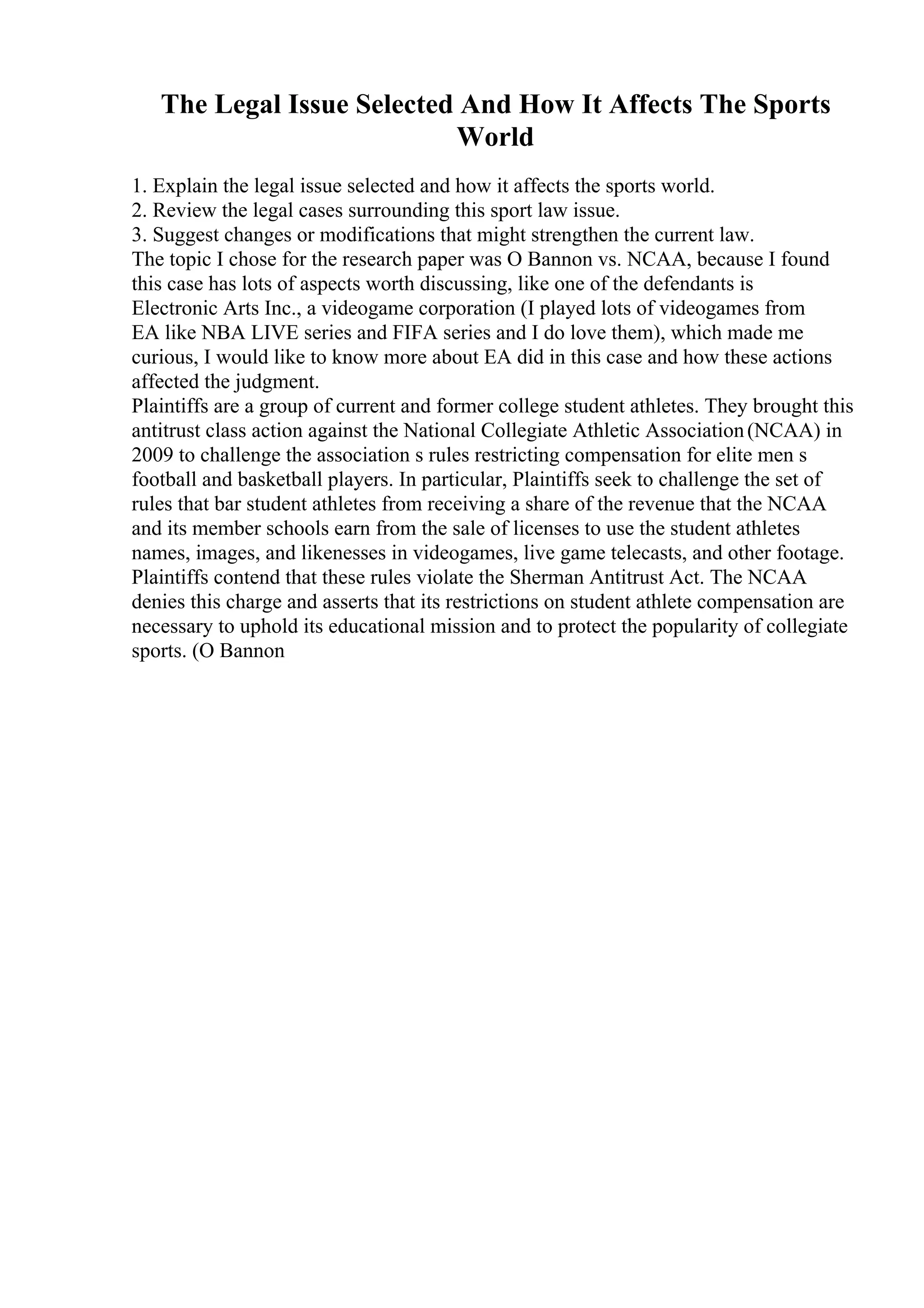 The Legal Issue Selected And How It Affects The Sports
World
1. Explain the legal issue selected and how it affects the sports world.
2. Review the legal cases surrounding this sport law issue.
3. Suggest changes or modifications that might strengthen the current law.
The topic I chose for the research paper was O Bannon vs. NCAA, because I found
this case has lots of aspects worth discussing, like one of the defendants is
Electronic Arts Inc., a videogame corporation (I played lots of videogames from
EA like NBA LIVE series and FIFA series and I do love them), which made me
curious, I would like to know more about EA did in this case and how these actions
affected the judgment.
Plaintiffs are a group of current and former college student athletes. They brought this
antitrust class action against the National Collegiate Athletic Association(NCAA) in
2009 to challenge the association s rules restricting compensation for elite men s
football and basketball players. In particular, Plaintiffs seek to challenge the set of
rules that bar student athletes from receiving a share of the revenue that the NCAA
and its member schools earn from the sale of licenses to use the student athletes
names, images, and likenesses in videogames, live game telecasts, and other footage.
Plaintiffs contend that these rules violate the Sherman Antitrust Act. The NCAA
denies this charge and asserts that its restrictions on student athlete compensation are
necessary to uphold its educational mission and to protect the popularity of collegiate
sports. (O Bannon
 