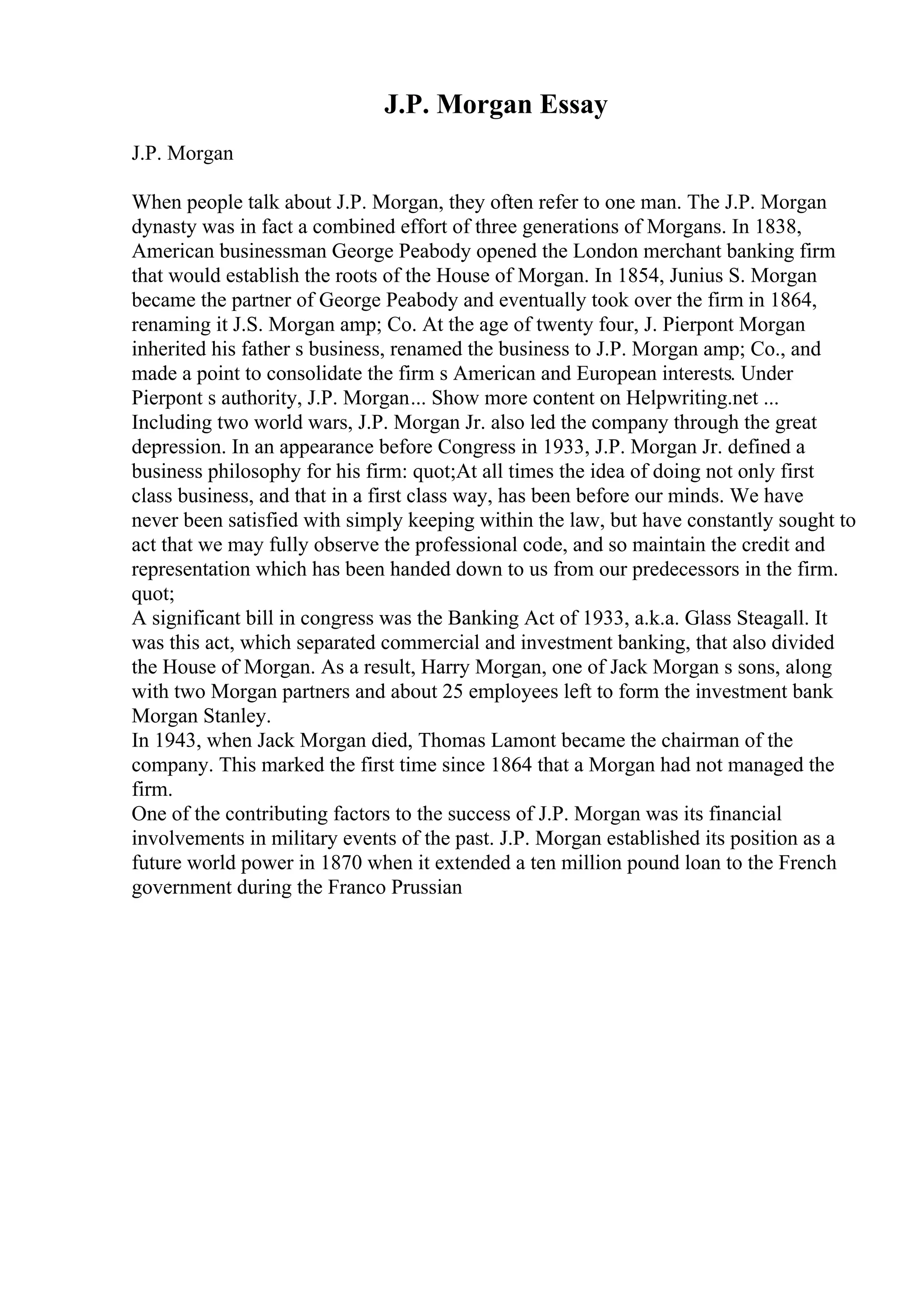 J.P. Morgan Essay
J.P. Morgan
When people talk about J.P. Morgan, they often refer to one man. The J.P. Morgan
dynasty was in fact a combined effort of three generations of Morgans. In 1838,
American businessman George Peabody opened the London merchant banking firm
that would establish the roots of the House of Morgan. In 1854, Junius S. Morgan
became the partner of George Peabody and eventually took over the firm in 1864,
renaming it J.S. Morgan amp; Co. At the age of twenty four, J. Pierpont Morgan
inherited his father s business, renamed the business to J.P. Morgan amp; Co., and
made a point to consolidate the firm s American and European interests. Under
Pierpont s authority, J.P. Morgan... Show more content on Helpwriting.net ...
Including two world wars, J.P. Morgan Jr. also led the company through the great
depression. In an appearance before Congress in 1933, J.P. Morgan Jr. defined a
business philosophy for his firm: quot;At all times the idea of doing not only first
class business, and that in a first class way, has been before our minds. We have
never been satisfied with simply keeping within the law, but have constantly sought to
act that we may fully observe the professional code, and so maintain the credit and
representation which has been handed down to us from our predecessors in the firm.
quot;
A significant bill in congress was the Banking Act of 1933, a.k.a. Glass Steagall. It
was this act, which separated commercial and investment banking, that also divided
the House of Morgan. As a result, Harry Morgan, one of Jack Morgan s sons, along
with two Morgan partners and about 25 employees left to form the investment bank
Morgan Stanley.
In 1943, when Jack Morgan died, Thomas Lamont became the chairman of the
company. This marked the first time since 1864 that a Morgan had not managed the
firm.
One of the contributing factors to the success of J.P. Morgan was its financial
involvements in military events of the past. J.P. Morgan established its position as a
future world power in 1870 when it extended a ten million pound loan to the French
government during the Franco Prussian
 