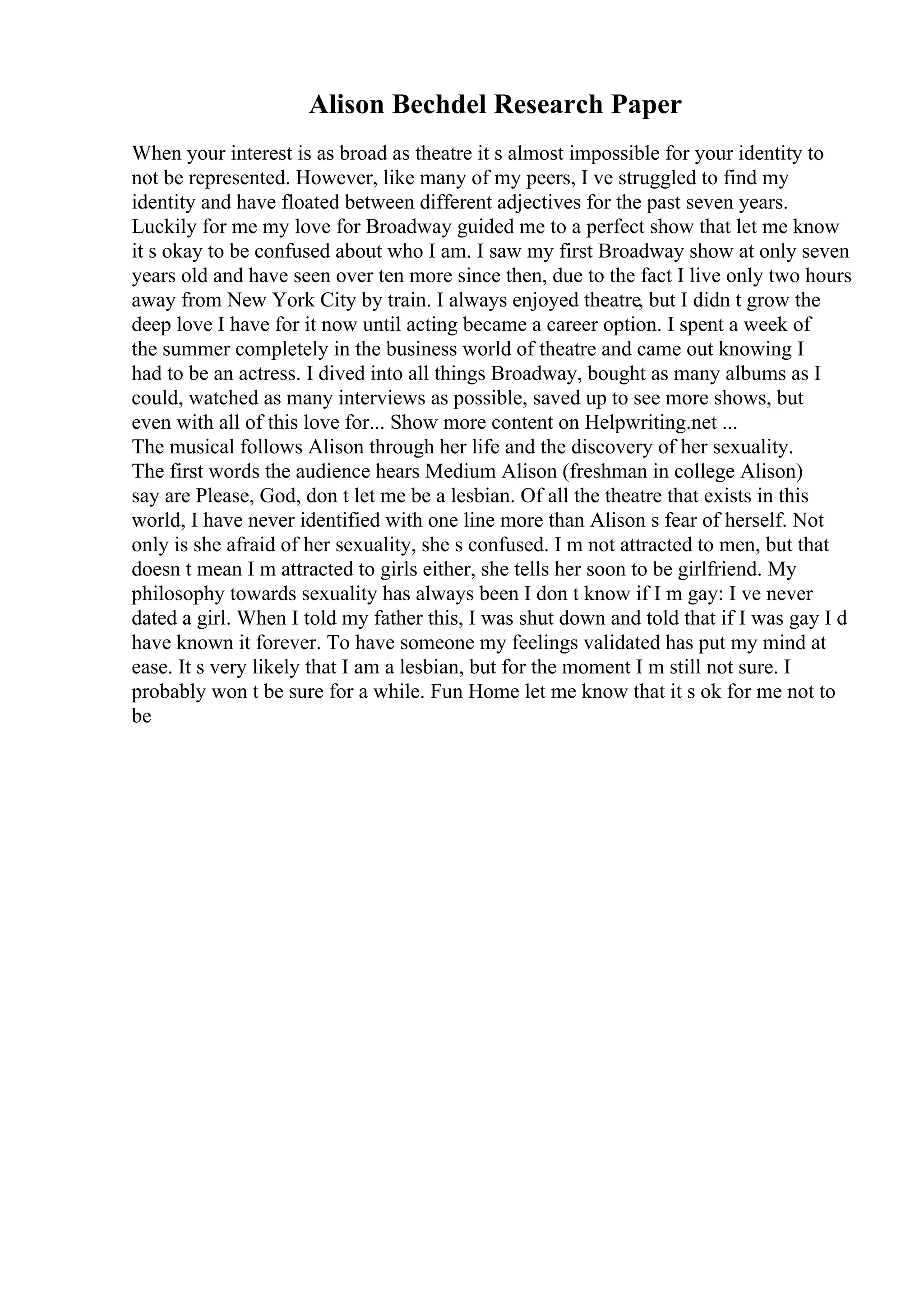 Alison Bechdel Research Paper
When your interest is as broad as theatre it s almost impossible for your identity to
not be represented. However, like many of my peers, I ve struggled to find my
identity and have floated between different adjectives for the past seven years.
Luckily for me my love for Broadway guided me to a perfect show that let me know
it s okay to be confused about who I am. I saw my first Broadway show at only seven
years old and have seen over ten more since then, due to the fact I live only two hours
away from New York City by train. I always enjoyed theatre, but I didn t grow the
deep love I have for it now until acting became a career option. I spent a week of
the summer completely in the business world of theatre and came out knowing I
had to be an actress. I dived into all things Broadway, bought as many albums as I
could, watched as many interviews as possible, saved up to see more shows, but
even with all of this love for... Show more content on Helpwriting.net ...
The musical follows Alison through her life and the discovery of her sexuality.
The first words the audience hears Medium Alison (freshman in college Alison)
say are Please, God, don t let me be a lesbian. Of all the theatre that exists in this
world, I have never identified with one line more than Alison s fear of herself. Not
only is she afraid of her sexuality, she s confused. I m not attracted to men, but that
doesn t mean I m attracted to girls either, she tells her soon to be girlfriend. My
philosophy towards sexuality has always been I don t know if I m gay: I ve never
dated a girl. When I told my father this, I was shut down and told that if I was gay I d
have known it forever. To have someone my feelings validated has put my mind at
ease. It s very likely that I am a lesbian, but for the moment I m still not sure. I
probably won t be sure for a while. Fun Home let me know that it s ok for me not to
be
 