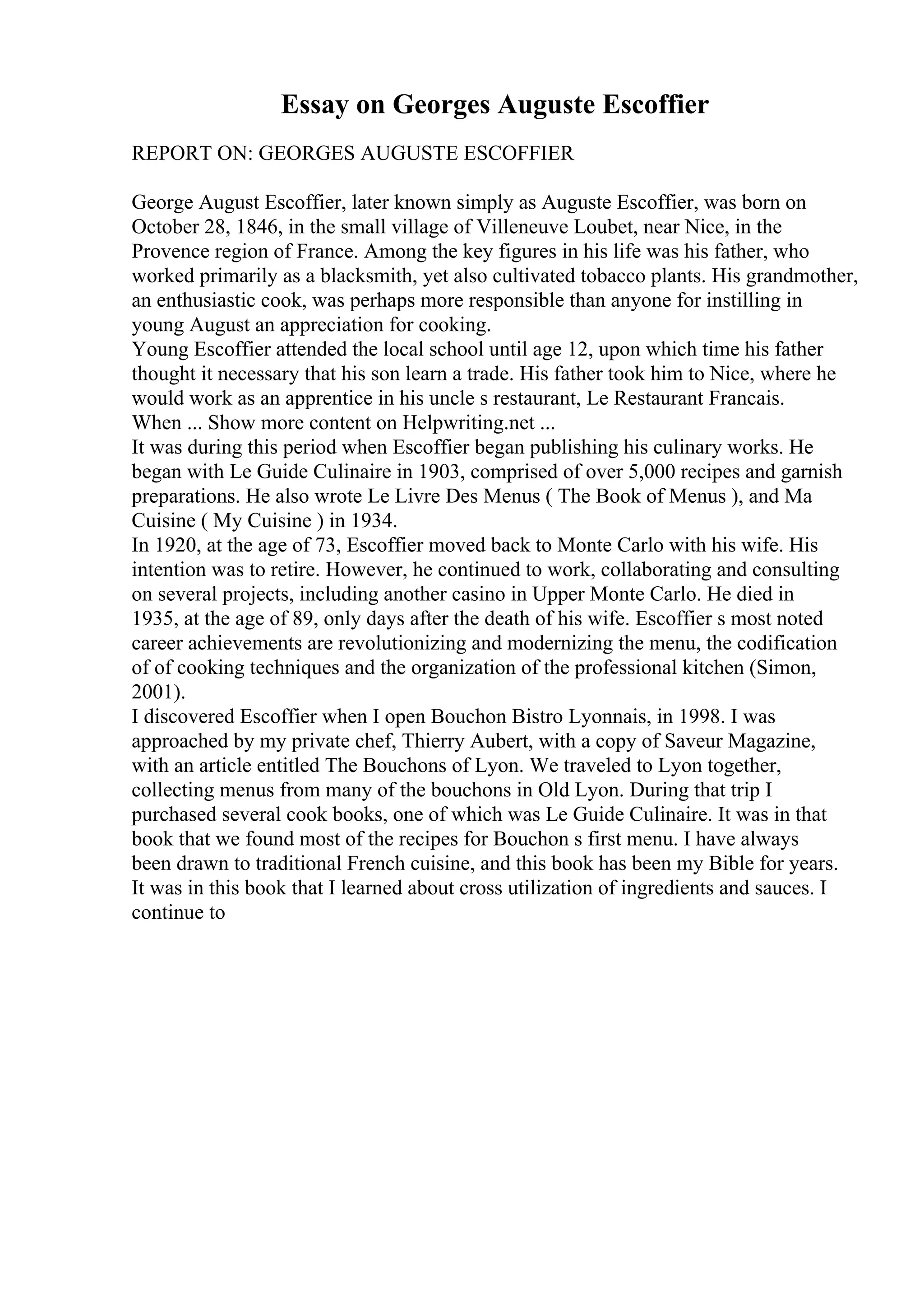 Essay on Georges Auguste Escoffier
REPORT ON: GEORGES AUGUSTE ESCOFFIER
George August Escoffier, later known simply as Auguste Escoffier, was born on
October 28, 1846, in the small village of Villeneuve Loubet, near Nice, in the
Provence region of France. Among the key figures in his life was his father, who
worked primarily as a blacksmith, yet also cultivated tobacco plants. His grandmother,
an enthusiastic cook, was perhaps more responsible than anyone for instilling in
young August an appreciation for cooking.
Young Escoffier attended the local school until age 12, upon which time his father
thought it necessary that his son learn a trade. His father took him to Nice, where he
would work as an apprentice in his uncle s restaurant, Le Restaurant Francais.
When ... Show more content on Helpwriting.net ...
It was during this period when Escoffier began publishing his culinary works. He
began with Le Guide Culinaire in 1903, comprised of over 5,000 recipes and garnish
preparations. He also wrote Le Livre Des Menus ( The Book of Menus ), and Ma
Cuisine ( My Cuisine ) in 1934.
In 1920, at the age of 73, Escoffier moved back to Monte Carlo with his wife. His
intention was to retire. However, he continued to work, collaborating and consulting
on several projects, including another casino in Upper Monte Carlo. He died in
1935, at the age of 89, only days after the death of his wife. Escoffier s most noted
career achievements are revolutionizing and modernizing the menu, the codification
of of cooking techniques and the organization of the professional kitchen (Simon,
2001).
I discovered Escoffier when I open Bouchon Bistro Lyonnais, in 1998. I was
approached by my private chef, Thierry Aubert, with a copy of Saveur Magazine,
with an article entitled The Bouchons of Lyon. We traveled to Lyon together,
collecting menus from many of the bouchons in Old Lyon. During that trip I
purchased several cook books, one of which was Le Guide Culinaire. It was in that
book that we found most of the recipes for Bouchon s first menu. I have always
been drawn to traditional French cuisine, and this book has been my Bible for years.
It was in this book that I learned about cross utilization of ingredients and sauces. I
continue to
 
