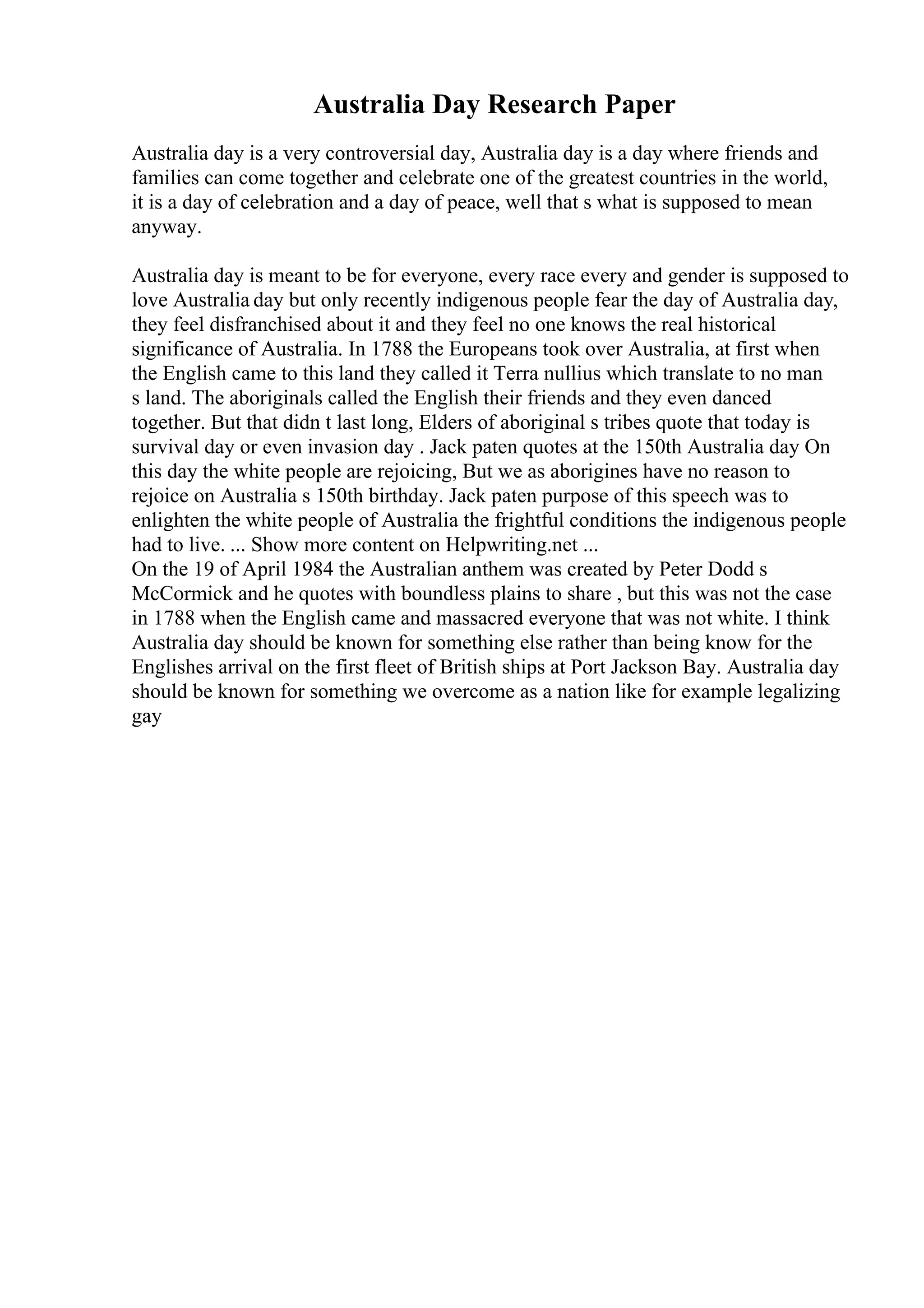 Australia Day Research Paper
Australia day is a very controversial day, Australia day is a day where friends and
families can come together and celebrate one of the greatest countries in the world,
it is a day of celebration and a day of peace, well that s what is supposed to mean
anyway.
Australia day is meant to be for everyone, every race every and gender is supposed to
love Australia day but only recently indigenous people fear the day of Australia day,
they feel disfranchised about it and they feel no one knows the real historical
significance of Australia. In 1788 the Europeans took over Australia, at first when
the English came to this land they called it Terra nullius which translate to no man
s land. The aboriginals called the English their friends and they even danced
together. But that didn t last long, Elders of aboriginal s tribes quote that today is
survival day or even invasion day . Jack paten quotes at the 150th Australia day On
this day the white people are rejoicing, But we as aborigines have no reason to
rejoice on Australia s 150th birthday. Jack paten purpose of this speech was to
enlighten the white people of Australia the frightful conditions the indigenous people
had to live. ... Show more content on Helpwriting.net ...
On the 19 of April 1984 the Australian anthem was created by Peter Dodd s
McCormick and he quotes with boundless plains to share , but this was not the case
in 1788 when the English came and massacred everyone that was not white. I think
Australia day should be known for something else rather than being know for the
Englishes arrival on the first fleet of British ships at Port Jackson Bay. Australia day
should be known for something we overcome as a nation like for example legalizing
gay
 