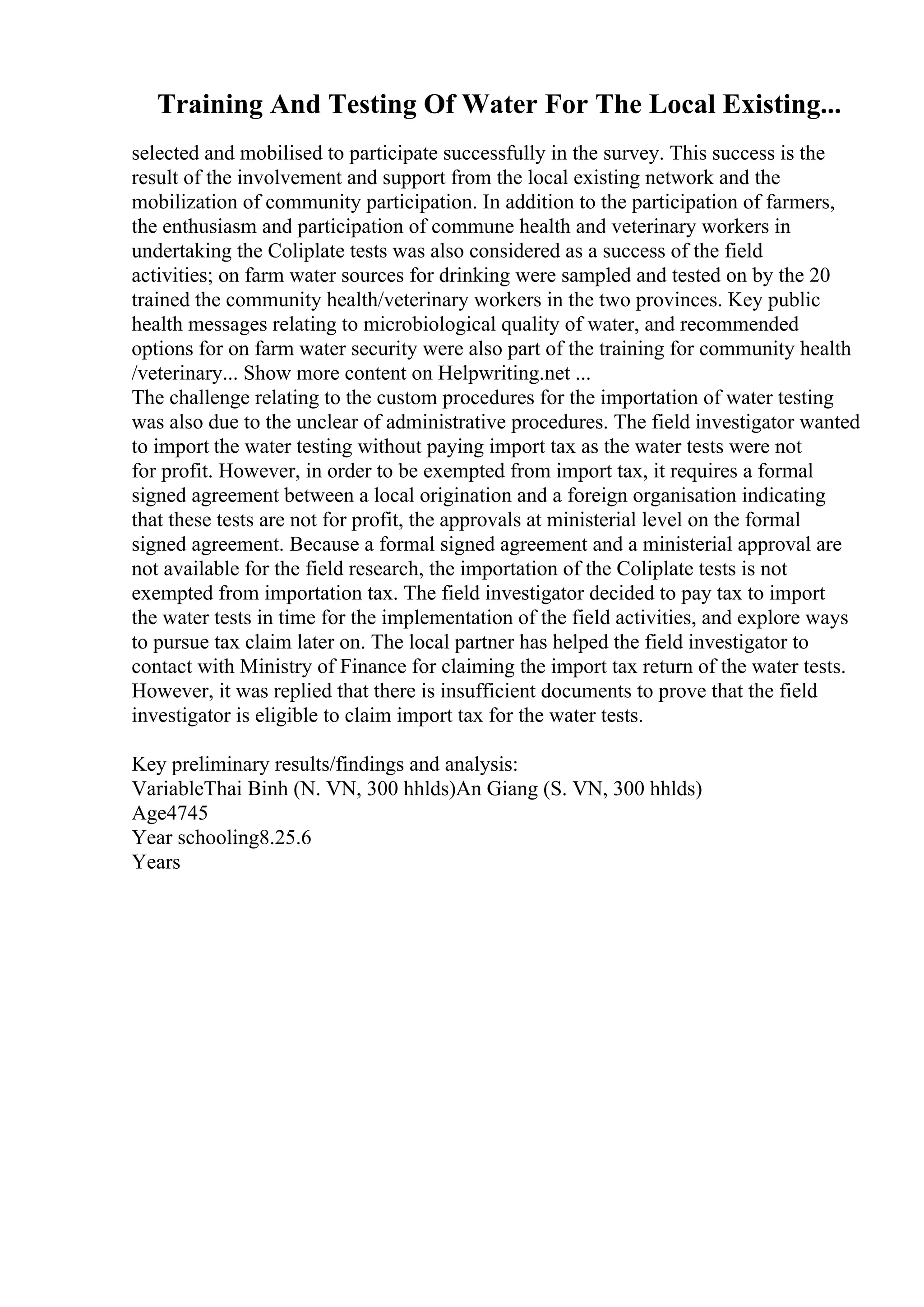 Training And Testing Of Water For The Local Existing...
selected and mobilised to participate successfully in the survey. This success is the
result of the involvement and support from the local existing network and the
mobilization of community participation. In addition to the participation of farmers,
the enthusiasm and participation of commune health and veterinary workers in
undertaking the Coliplate tests was also considered as a success of the field
activities; on farm water sources for drinking were sampled and tested on by the 20
trained the community health/veterinary workers in the two provinces. Key public
health messages relating to microbiological quality of water, and recommended
options for on farm water security were also part of the training for community health
/veterinary... Show more content on Helpwriting.net ...
The challenge relating to the custom procedures for the importation of water testing
was also due to the unclear of administrative procedures. The field investigator wanted
to import the water testing without paying import tax as the water tests were not
for profit. However, in order to be exempted from import tax, it requires a formal
signed agreement between a local origination and a foreign organisation indicating
that these tests are not for profit, the approvals at ministerial level on the formal
signed agreement. Because a formal signed agreement and a ministerial approval are
not available for the field research, the importation of the Coliplate tests is not
exempted from importation tax. The field investigator decided to pay tax to import
the water tests in time for the implementation of the field activities, and explore ways
to pursue tax claim later on. The local partner has helped the field investigator to
contact with Ministry of Finance for claiming the import tax return of the water tests.
However, it was replied that there is insufficient documents to prove that the field
investigator is eligible to claim import tax for the water tests.
Key preliminary results/findings and analysis:
VariableThai Binh (N. VN, 300 hhlds)An Giang (S. VN, 300 hhlds)
Age4745
Year schooling8.25.6
Years
 