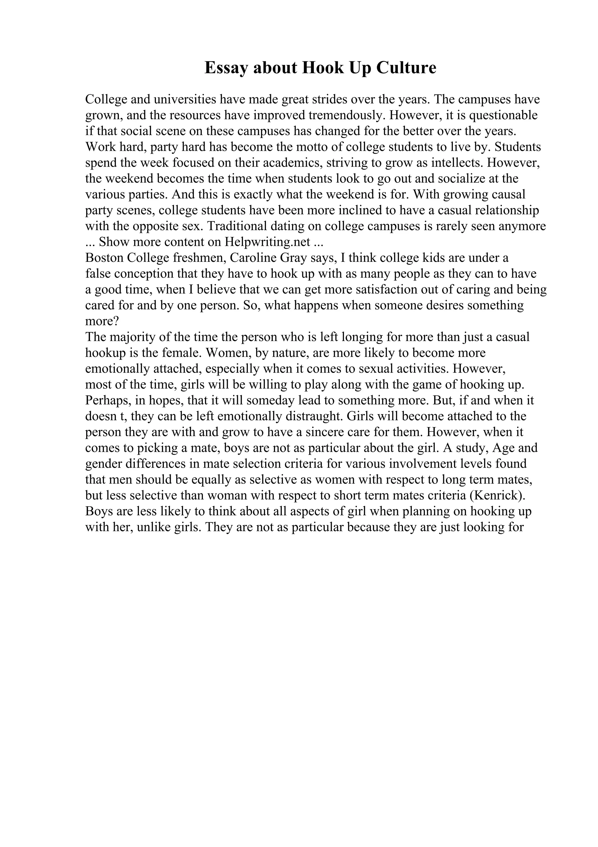 Essay about Hook Up Culture
College and universities have made great strides over the years. The campuses have
grown, and the resources have improved tremendously. However, it is questionable
if that social scene on these campuses has changed for the better over the years.
Work hard, party hard has become the motto of college students to live by. Students
spend the week focused on their academics, striving to grow as intellects. However,
the weekend becomes the time when students look to go out and socialize at the
various parties. And this is exactly what the weekend is for. With growing causal
party scenes, college students have been more inclined to have a casual relationship
with the opposite sex. Traditional dating on college campuses is rarely seen anymore
... Show more content on Helpwriting.net ...
Boston College freshmen, Caroline Gray says, I think college kids are under a
false conception that they have to hook up with as many people as they can to have
a good time, when I believe that we can get more satisfaction out of caring and being
cared for and by one person. So, what happens when someone desires something
more?
The majority of the time the person who is left longing for more than just a casual
hookup is the female. Women, by nature, are more likely to become more
emotionally attached, especially when it comes to sexual activities. However,
most of the time, girls will be willing to play along with the game of hooking up.
Perhaps, in hopes, that it will someday lead to something more. But, if and when it
doesn t, they can be left emotionally distraught. Girls will become attached to the
person they are with and grow to have a sincere care for them. However, when it
comes to picking a mate, boys are not as particular about the girl. A study, Age and
gender differences in mate selection criteria for various involvement levels found
that men should be equally as selective as women with respect to long term mates,
but less selective than woman with respect to short term mates criteria (Kenrick).
Boys are less likely to think about all aspects of girl when planning on hooking up
with her, unlike girls. They are not as particular because they are just looking for
 