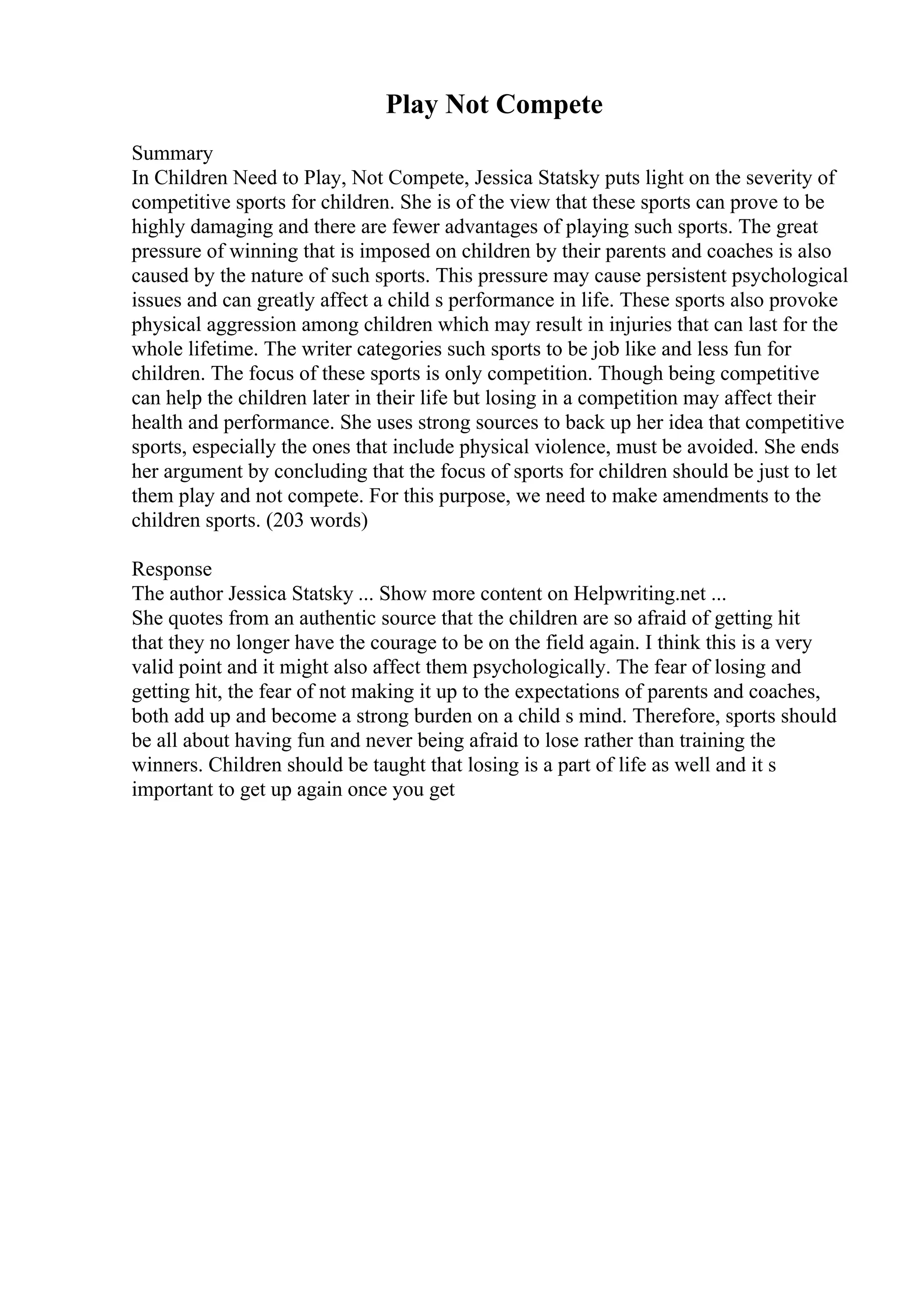 Play Not Compete
Summary
In Children Need to Play, Not Compete, Jessica Statsky puts light on the severity of
competitive sports for children. She is of the view that these sports can prove to be
highly damaging and there are fewer advantages of playing such sports. The great
pressure of winning that is imposed on children by their parents and coaches is also
caused by the nature of such sports. This pressure may cause persistent psychological
issues and can greatly affect a child s performance in life. These sports also provoke
physical aggression among children which may result in injuries that can last for the
whole lifetime. The writer categories such sports to be job like and less fun for
children. The focus of these sports is only competition. Though being competitive
can help the children later in their life but losing in a competition may affect their
health and performance. She uses strong sources to back up her idea that competitive
sports, especially the ones that include physical violence, must be avoided. She ends
her argument by concluding that the focus of sports for children should be just to let
them play and not compete. For this purpose, we need to make amendments to the
children sports. (203 words)
Response
The author Jessica Statsky ... Show more content on Helpwriting.net ...
She quotes from an authentic source that the children are so afraid of getting hit
that they no longer have the courage to be on the field again. I think this is a very
valid point and it might also affect them psychologically. The fear of losing and
getting hit, the fear of not making it up to the expectations of parents and coaches,
both add up and become a strong burden on a child s mind. Therefore, sports should
be all about having fun and never being afraid to lose rather than training the
winners. Children should be taught that losing is a part of life as well and it s
important to get up again once you get
 