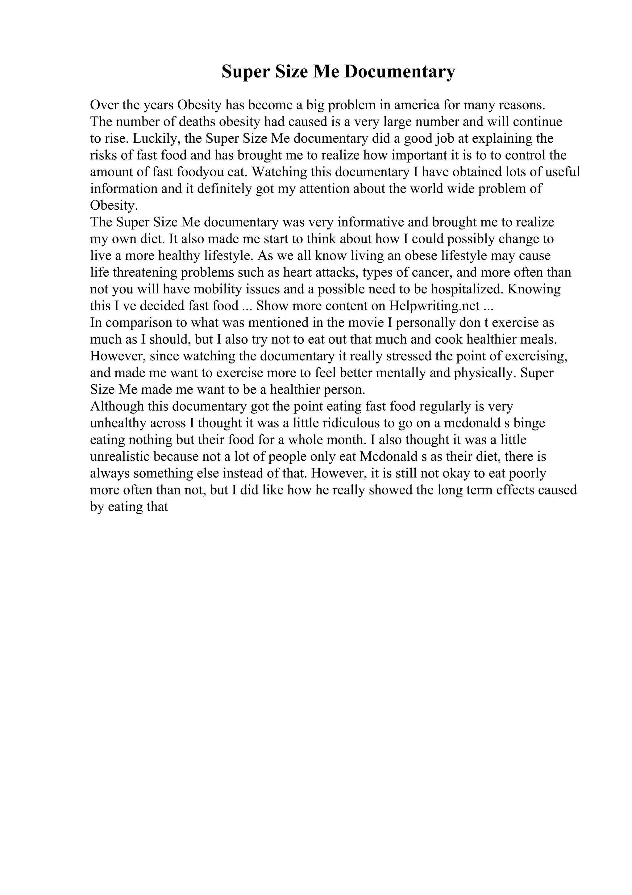 Super Size Me Documentary
Over the years Obesity has become a big problem in america for many reasons.
The number of deaths obesity had caused is a very large number and will continue
to rise. Luckily, the Super Size Me documentary did a good job at explaining the
risks of fast food and has brought me to realize how important it is to to control the
amount of fast foodyou eat. Watching this documentary I have obtained lots of useful
information and it definitely got my attention about the world wide problem of
Obesity.
The Super Size Me documentary was very informative and brought me to realize
my own diet. It also made me start to think about how I could possibly change to
live a more healthy lifestyle. As we all know living an obese lifestyle may cause
life threatening problems such as heart attacks, types of cancer, and more often than
not you will have mobility issues and a possible need to be hospitalized. Knowing
this I ve decided fast food ... Show more content on Helpwriting.net ...
In comparison to what was mentioned in the movie I personally don t exercise as
much as I should, but I also try not to eat out that much and cook healthier meals.
However, since watching the documentary it really stressed the point of exercising,
and made me want to exercise more to feel better mentally and physically. Super
Size Me made me want to be a healthier person.
Although this documentary got the point eating fast food regularly is very
unhealthy across I thought it was a little ridiculous to go on a mcdonald s binge
eating nothing but their food for a whole month. I also thought it was a little
unrealistic because not a lot of people only eat Mcdonald s as their diet, there is
always something else instead of that. However, it is still not okay to eat poorly
more often than not, but I did like how he really showed the long term effects caused
by eating that
 