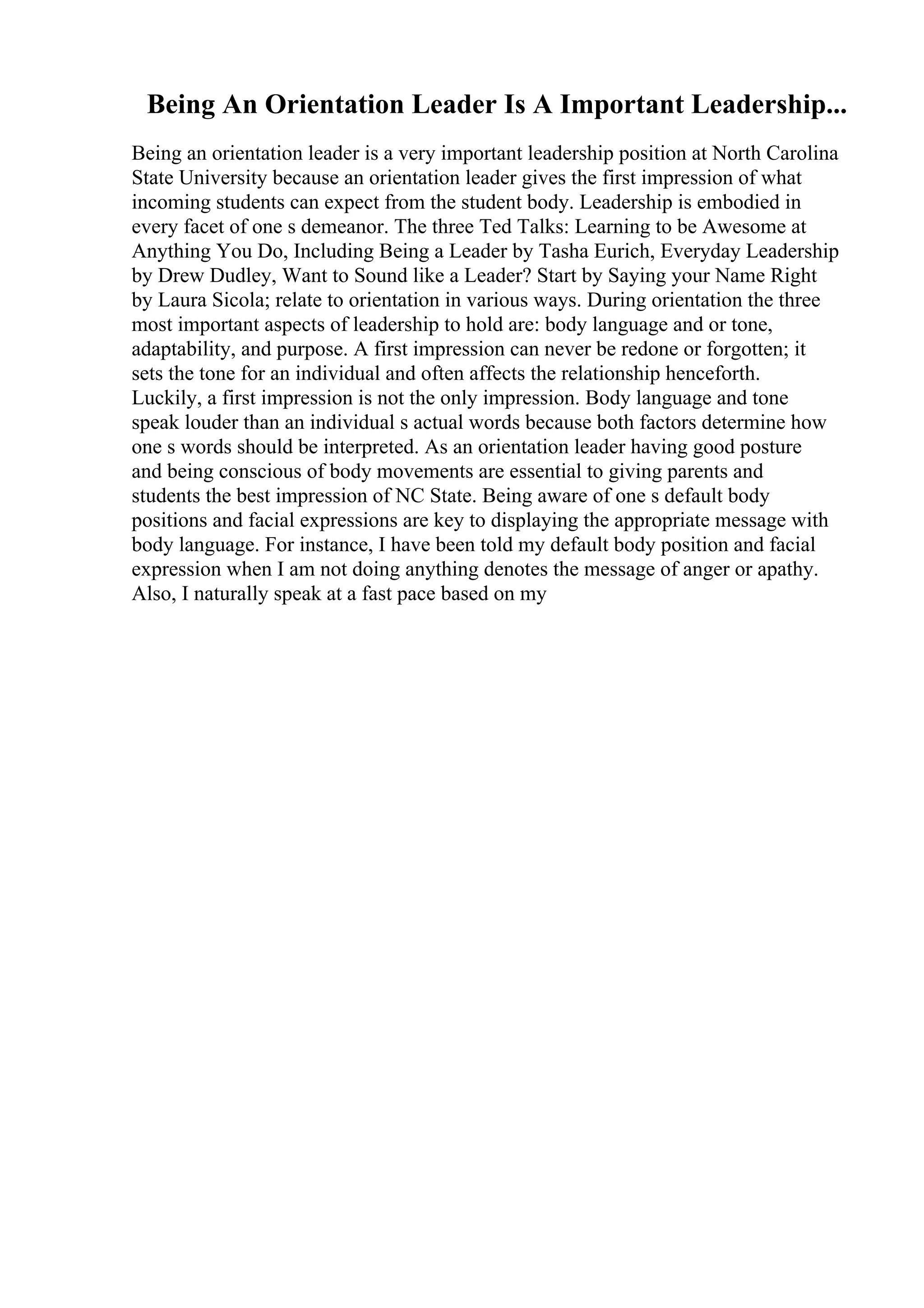 Being An Orientation Leader Is A Important Leadership...
Being an orientation leader is a very important leadership position at North Carolina
State University because an orientation leader gives the first impression of what
incoming students can expect from the student body. Leadership is embodied in
every facet of one s demeanor. The three Ted Talks: Learning to be Awesome at
Anything You Do, Including Being a Leader by Tasha Eurich, Everyday Leadership
by Drew Dudley, Want to Sound like a Leader? Start by Saying your Name Right
by Laura Sicola; relate to orientation in various ways. During orientation the three
most important aspects of leadership to hold are: body language and or tone,
adaptability, and purpose. A first impression can never be redone or forgotten; it
sets the tone for an individual and often affects the relationship henceforth.
Luckily, a first impression is not the only impression. Body language and tone
speak louder than an individual s actual words because both factors determine how
one s words should be interpreted. As an orientation leader having good posture
and being conscious of body movements are essential to giving parents and
students the best impression of NC State. Being aware of one s default body
positions and facial expressions are key to displaying the appropriate message with
body language. For instance, I have been told my default body position and facial
expression when I am not doing anything denotes the message of anger or apathy.
Also, I naturally speak at a fast pace based on my
 