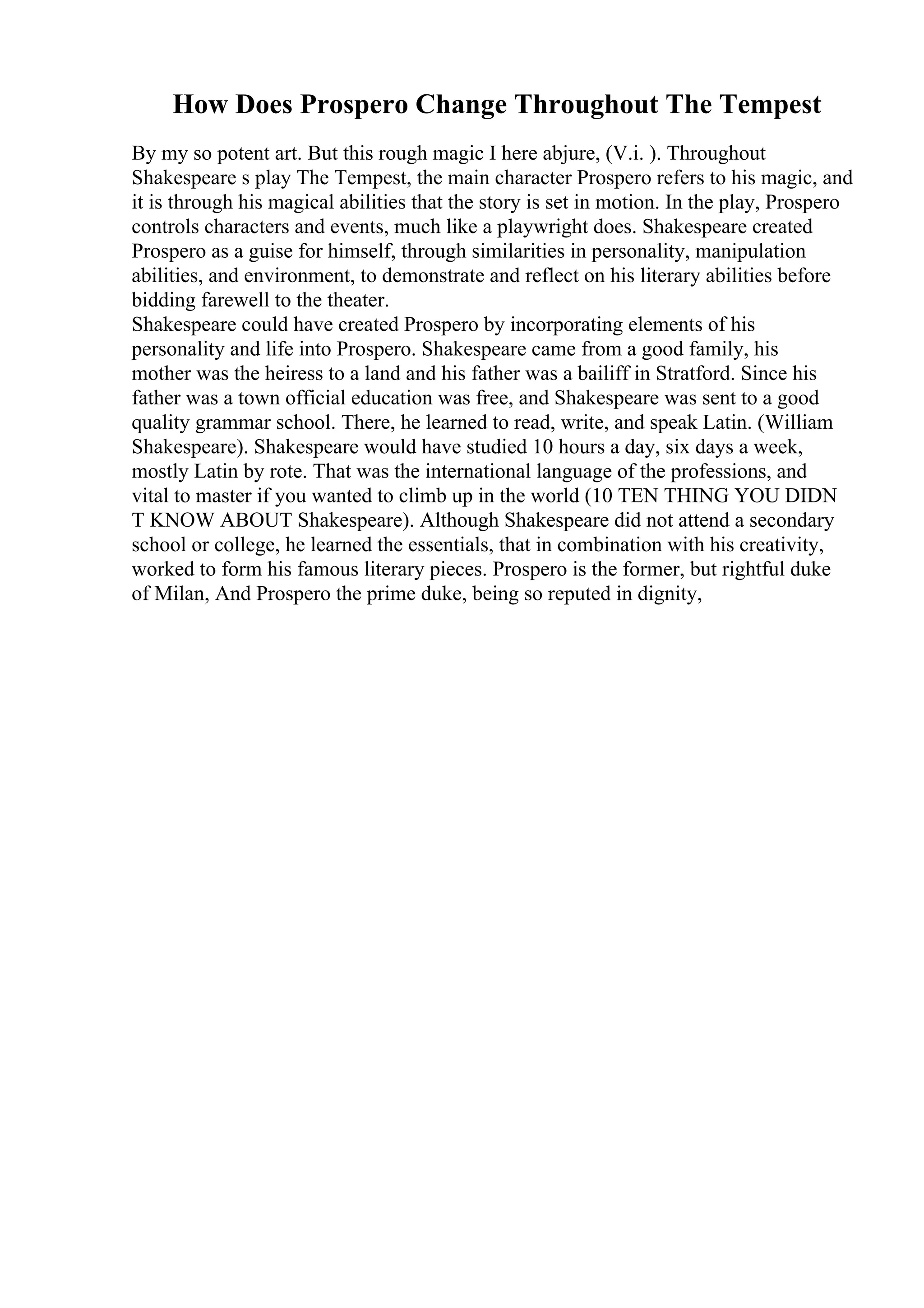 How Does Prospero Change Throughout The Tempest
By my so potent art. But this rough magic I here abjure, (V.i. ). Throughout
Shakespeare s play The Tempest, the main character Prospero refers to his magic, and
it is through his magical abilities that the story is set in motion. In the play, Prospero
controls characters and events, much like a playwright does. Shakespeare created
Prospero as a guise for himself, through similarities in personality, manipulation
abilities, and environment, to demonstrate and reflect on his literary abilities before
bidding farewell to the theater.
Shakespeare could have created Prospero by incorporating elements of his
personality and life into Prospero. Shakespeare came from a good family, his
mother was the heiress to a land and his father was a bailiff in Stratford. Since his
father was a town official education was free, and Shakespeare was sent to a good
quality grammar school. There, he learned to read, write, and speak Latin. (William
Shakespeare). Shakespeare would have studied 10 hours a day, six days a week,
mostly Latin by rote. That was the international language of the professions, and
vital to master if you wanted to climb up in the world (10 TEN THING YOU DIDN
T KNOW ABOUT Shakespeare). Although Shakespeare did not attend a secondary
school or college, he learned the essentials, that in combination with his creativity,
worked to form his famous literary pieces. Prospero is the former, but rightful duke
of Milan, And Prospero the prime duke, being so reputed in dignity,
 