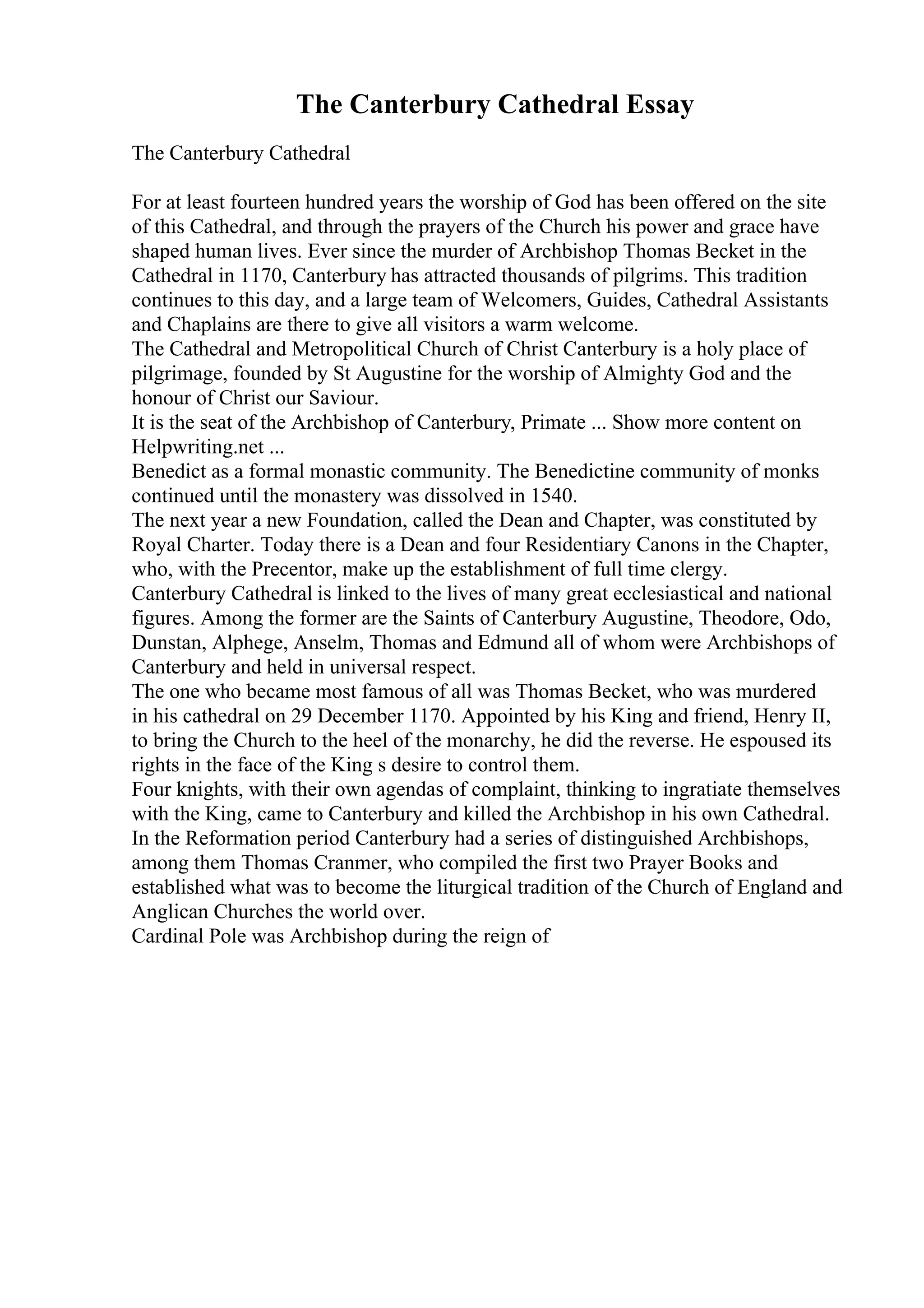 The Canterbury Cathedral Essay
The Canterbury Cathedral
For at least fourteen hundred years the worship of God has been offered on the site
of this Cathedral, and through the prayers of the Church his power and grace have
shaped human lives. Ever since the murder of Archbishop Thomas Becket in the
Cathedral in 1170, Canterbury has attracted thousands of pilgrims. This tradition
continues to this day, and a large team of Welcomers, Guides, Cathedral Assistants
and Chaplains are there to give all visitors a warm welcome.
The Cathedral and Metropolitical Church of Christ Canterbury is a holy place of
pilgrimage, founded by St Augustine for the worship of Almighty God and the
honour of Christ our Saviour.
It is the seat of the Archbishop of Canterbury, Primate ... Show more content on
Helpwriting.net ...
Benedict as a formal monastic community. The Benedictine community of monks
continued until the monastery was dissolved in 1540.
The next year a new Foundation, called the Dean and Chapter, was constituted by
Royal Charter. Today there is a Dean and four Residentiary Canons in the Chapter,
who, with the Precentor, make up the establishment of full time clergy.
Canterbury Cathedral is linked to the lives of many great ecclesiastical and national
figures. Among the former are the Saints of Canterbury Augustine, Theodore, Odo,
Dunstan, Alphege, Anselm, Thomas and Edmund all of whom were Archbishops of
Canterbury and held in universal respect.
The one who became most famous of all was Thomas Becket, who was murdered
in his cathedral on 29 December 1170. Appointed by his King and friend, Henry II,
to bring the Church to the heel of the monarchy, he did the reverse. He espoused its
rights in the face of the King s desire to control them.
Four knights, with their own agendas of complaint, thinking to ingratiate themselves
with the King, came to Canterbury and killed the Archbishop in his own Cathedral.
In the Reformation period Canterbury had a series of distinguished Archbishops,
among them Thomas Cranmer, who compiled the first two Prayer Books and
established what was to become the liturgical tradition of the Church of England and
Anglican Churches the world over.
Cardinal Pole was Archbishop during the reign of
 