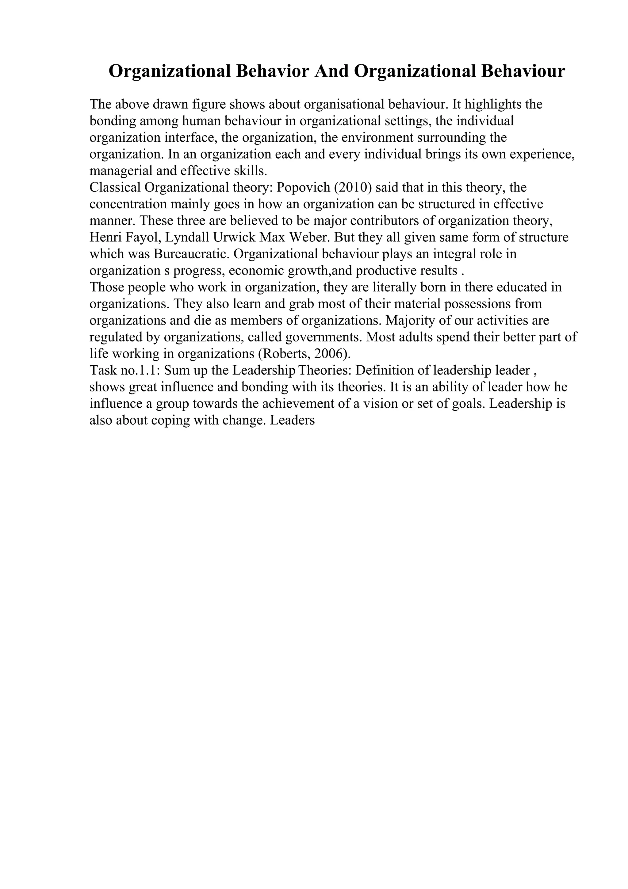 Organizational Behavior And Organizational Behaviour
The above drawn figure shows about organisational behaviour. It highlights the
bonding among human behaviour in organizational settings, the individual
organization interface, the organization, the environment surrounding the
organization. In an organization each and every individual brings its own experience,
managerial and effective skills.
Classical Organizational theory: Popovich (2010) said that in this theory, the
concentration mainly goes in how an organization can be structured in effective
manner. These three are believed to be major contributors of organization theory,
Henri Fayol, Lyndall Urwick Max Weber. But they all given same form of structure
which was Bureaucratic. Organizational behaviour plays an integral role in
organization s progress, economic growth,and productive results .
Those people who work in organization, they are literally born in there educated in
organizations. They also learn and grab most of their material possessions from
organizations and die as members of organizations. Majority of our activities are
regulated by organizations, called governments. Most adults spend their better part of
life working in organizations (Roberts, 2006).
Task no.1.1: Sum up the Leadership Theories: Definition of leadership leader ,
shows great influence and bonding with its theories. It is an ability of leader how he
influence a group towards the achievement of a vision or set of goals. Leadership is
also about coping with change. Leaders
 