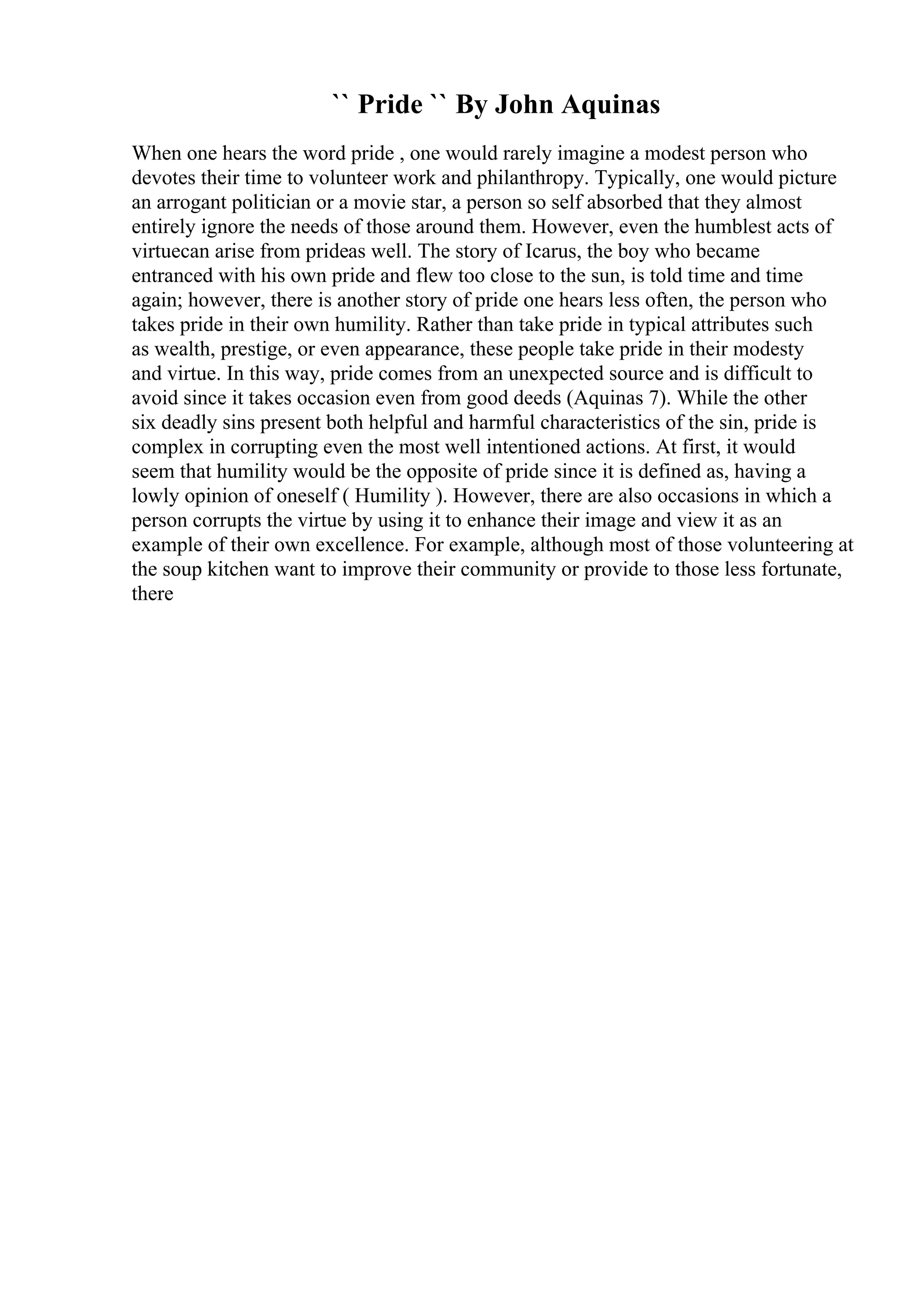 `` Pride `` By John Aquinas
When one hears the word pride , one would rarely imagine a modest person who
devotes their time to volunteer work and philanthropy. Typically, one would picture
an arrogant politician or a movie star, a person so self absorbed that they almost
entirely ignore the needs of those around them. However, even the humblest acts of
virtuecan arise from prideas well. The story of Icarus, the boy who became
entranced with his own pride and flew too close to the sun, is told time and time
again; however, there is another story of pride one hears less often, the person who
takes pride in their own humility. Rather than take pride in typical attributes such
as wealth, prestige, or even appearance, these people take pride in their modesty
and virtue. In this way, pride comes from an unexpected source and is difficult to
avoid since it takes occasion even from good deeds (Aquinas 7). While the other
six deadly sins present both helpful and harmful characteristics of the sin, pride is
complex in corrupting even the most well intentioned actions. At first, it would
seem that humility would be the opposite of pride since it is defined as, having a
lowly opinion of oneself ( Humility ). However, there are also occasions in which a
person corrupts the virtue by using it to enhance their image and view it as an
example of their own excellence. For example, although most of those volunteering at
the soup kitchen want to improve their community or provide to those less fortunate,
there
 