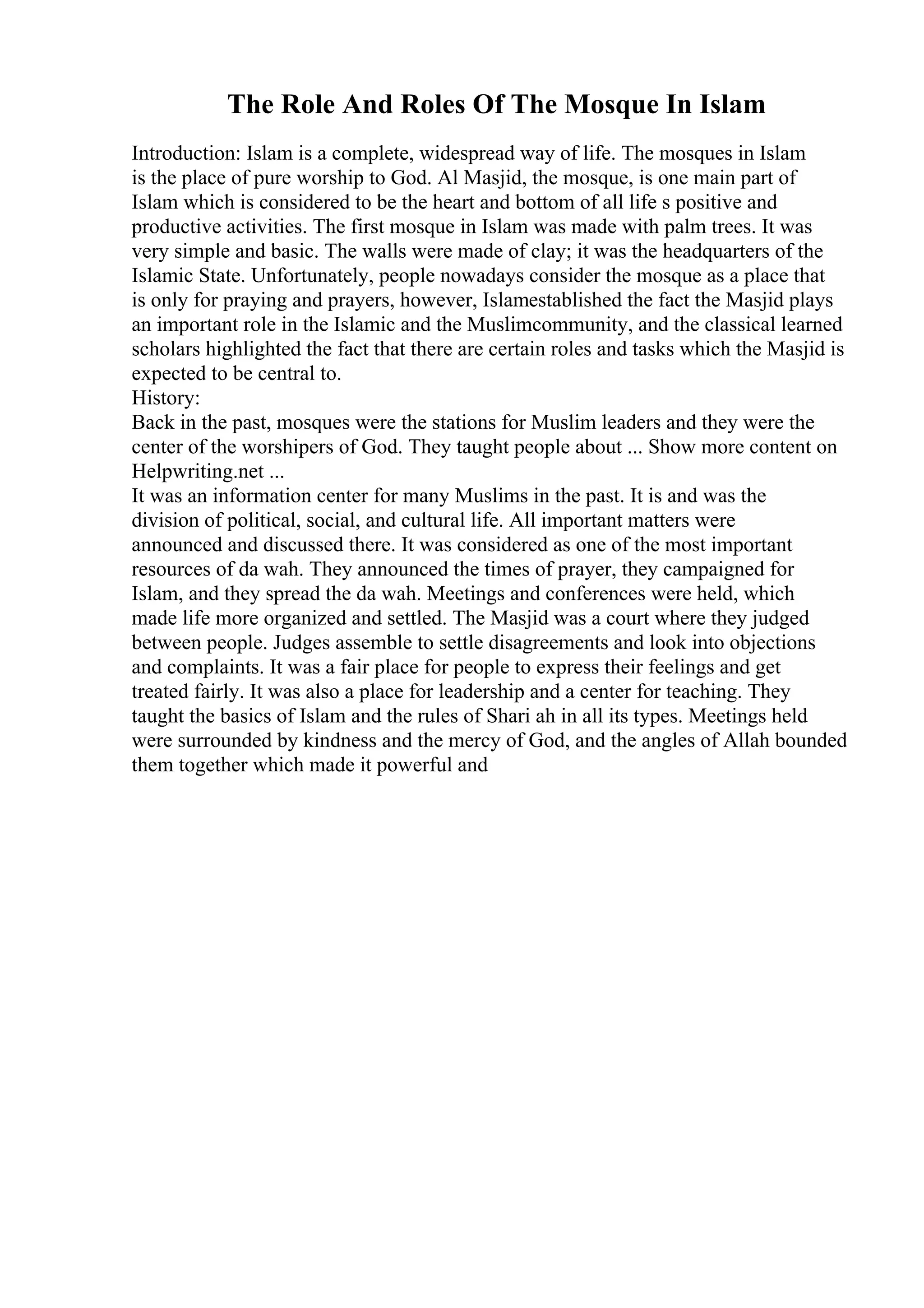 The Role And Roles Of The Mosque In Islam
Introduction: Islam is a complete, widespread way of life. The mosques in Islam
is the place of pure worship to God. Al Masjid, the mosque, is one main part of
Islam which is considered to be the heart and bottom of all life s positive and
productive activities. The first mosque in Islam was made with palm trees. It was
very simple and basic. The walls were made of clay; it was the headquarters of the
Islamic State. Unfortunately, people nowadays consider the mosque as a place that
is only for praying and prayers, however, Islamestablished the fact the Masjid plays
an important role in the Islamic and the Muslimcommunity, and the classical learned
scholars highlighted the fact that there are certain roles and tasks which the Masjid is
expected to be central to.
History:
Back in the past, mosques were the stations for Muslim leaders and they were the
center of the worshipers of God. They taught people about ... Show more content on
Helpwriting.net ...
It was an information center for many Muslims in the past. It is and was the
division of political, social, and cultural life. All important matters were
announced and discussed there. It was considered as one of the most important
resources of da wah. They announced the times of prayer, they campaigned for
Islam, and they spread the da wah. Meetings and conferences were held, which
made life more organized and settled. The Masjid was a court where they judged
between people. Judges assemble to settle disagreements and look into objections
and complaints. It was a fair place for people to express their feelings and get
treated fairly. It was also a place for leadership and a center for teaching. They
taught the basics of Islam and the rules of Shari ah in all its types. Meetings held
were surrounded by kindness and the mercy of God, and the angles of Allah bounded
them together which made it powerful and
 