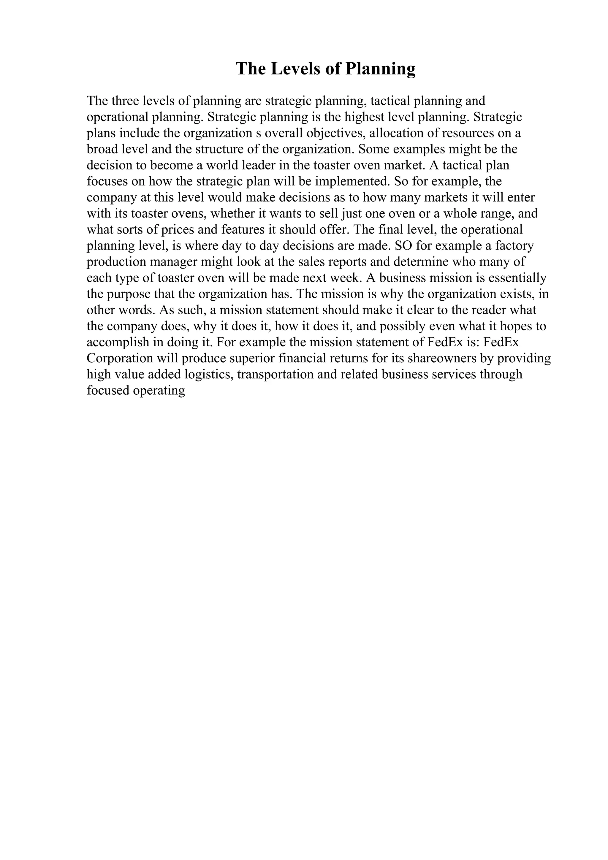 The Levels of Planning
The three levels of planning are strategic planning, tactical planning and
operational planning. Strategic planning is the highest level planning. Strategic
plans include the organization s overall objectives, allocation of resources on a
broad level and the structure of the organization. Some examples might be the
decision to become a world leader in the toaster oven market. A tactical plan
focuses on how the strategic plan will be implemented. So for example, the
company at this level would make decisions as to how many markets it will enter
with its toaster ovens, whether it wants to sell just one oven or a whole range, and
what sorts of prices and features it should offer. The final level, the operational
planning level, is where day to day decisions are made. SO for example a factory
production manager might look at the sales reports and determine who many of
each type of toaster oven will be made next week. A business mission is essentially
the purpose that the organization has. The mission is why the organization exists, in
other words. As such, a mission statement should make it clear to the reader what
the company does, why it does it, how it does it, and possibly even what it hopes to
accomplish in doing it. For example the mission statement of FedEx is: FedEx
Corporation will produce superior financial returns for its shareowners by providing
high value added logistics, transportation and related business services through
focused operating
 