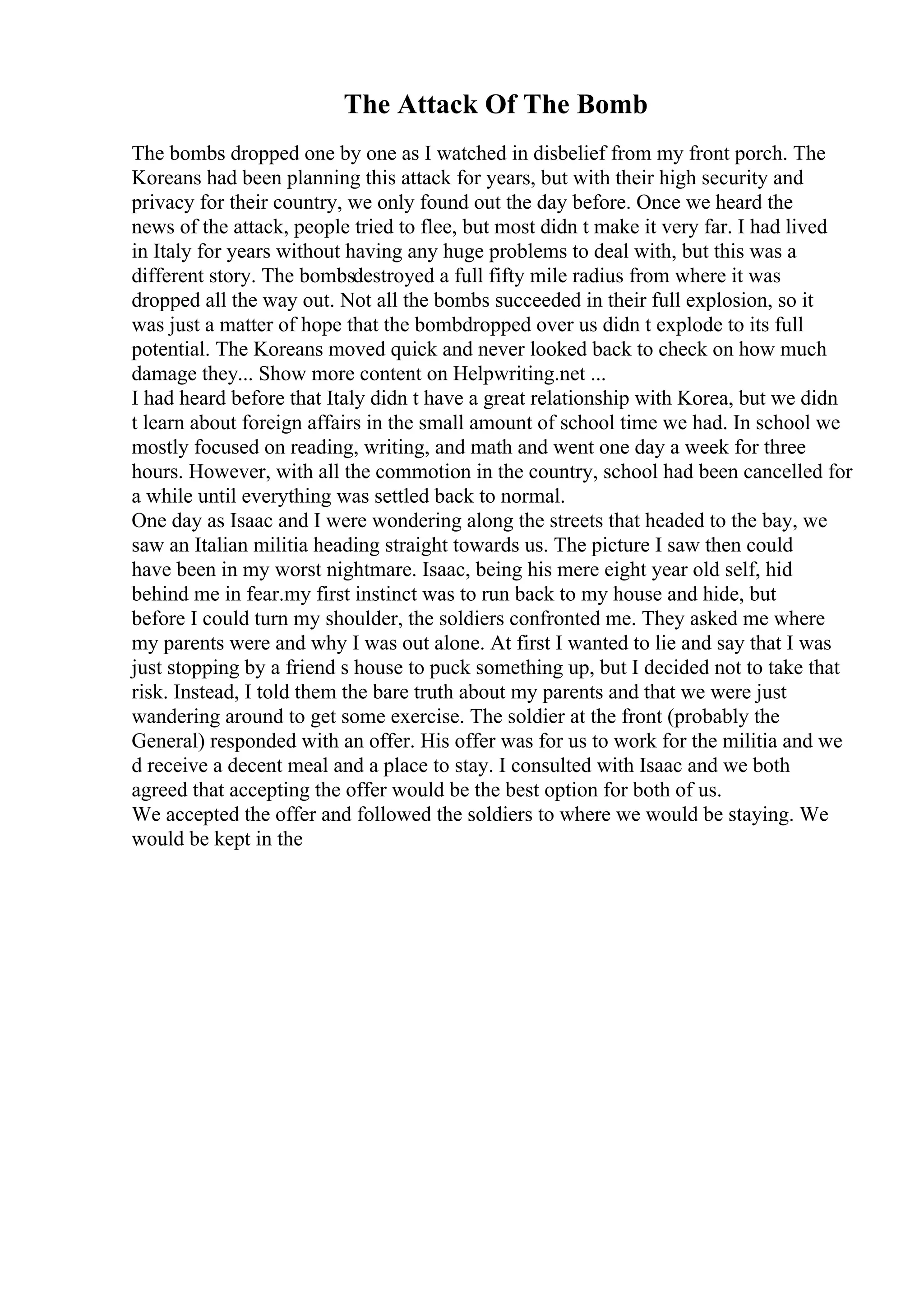 The Attack Of The Bomb
The bombs dropped one by one as I watched in disbelief from my front porch. The
Koreans had been planning this attack for years, but with their high security and
privacy for their country, we only found out the day before. Once we heard the
news of the attack, people tried to flee, but most didn t make it very far. I had lived
in Italy for years without having any huge problems to deal with, but this was a
different story. The bombsdestroyed a full fifty mile radius from where it was
dropped all the way out. Not all the bombs succeeded in their full explosion, so it
was just a matter of hope that the bombdropped over us didn t explode to its full
potential. The Koreans moved quick and never looked back to check on how much
damage they... Show more content on Helpwriting.net ...
I had heard before that Italy didn t have a great relationship with Korea, but we didn
t learn about foreign affairs in the small amount of school time we had. In school we
mostly focused on reading, writing, and math and went one day a week for three
hours. However, with all the commotion in the country, school had been cancelled for
a while until everything was settled back to normal.
One day as Isaac and I were wondering along the streets that headed to the bay, we
saw an Italian militia heading straight towards us. The picture I saw then could
have been in my worst nightmare. Isaac, being his mere eight year old self, hid
behind me in fear.my first instinct was to run back to my house and hide, but
before I could turn my shoulder, the soldiers confronted me. They asked me where
my parents were and why I was out alone. At first I wanted to lie and say that I was
just stopping by a friend s house to puck something up, but I decided not to take that
risk. Instead, I told them the bare truth about my parents and that we were just
wandering around to get some exercise. The soldier at the front (probably the
General) responded with an offer. His offer was for us to work for the militia and we
d receive a decent meal and a place to stay. I consulted with Isaac and we both
agreed that accepting the offer would be the best option for both of us.
We accepted the offer and followed the soldiers to where we would be staying. We
would be kept in the
 