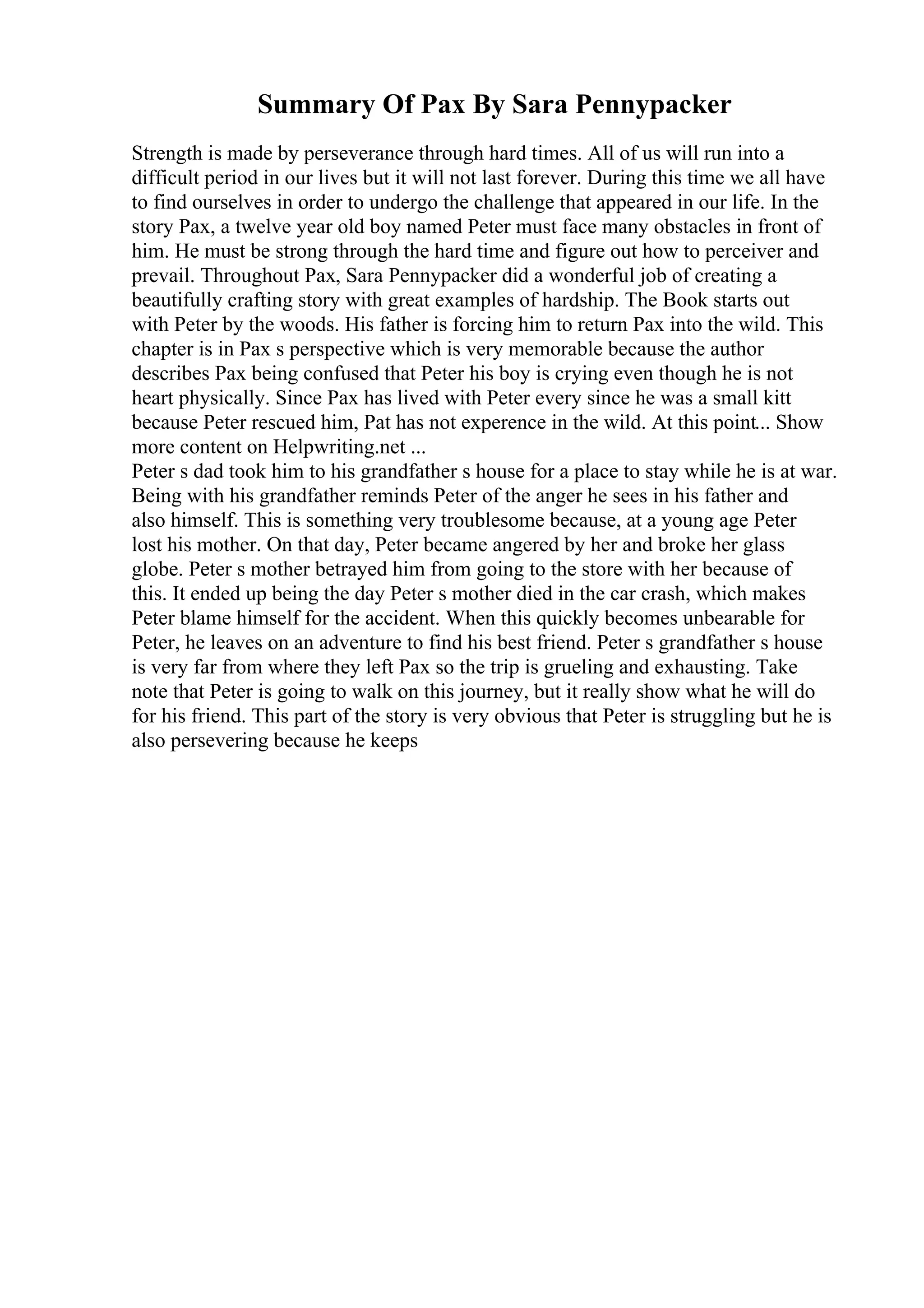 Summary Of Pax By Sara Pennypacker
Strength is made by perseverance through hard times. All of us will run into a
difficult period in our lives but it will not last forever. During this time we all have
to find ourselves in order to undergo the challenge that appeared in our life. In the
story Pax, a twelve year old boy named Peter must face many obstacles in front of
him. He must be strong through the hard time and figure out how to perceiver and
prevail. Throughout Pax, Sara Pennypacker did a wonderful job of creating a
beautifully crafting story with great examples of hardship. The Book starts out
with Peter by the woods. His father is forcing him to return Pax into the wild. This
chapter is in Pax s perspective which is very memorable because the author
describes Pax being confused that Peter his boy is crying even though he is not
heart physically. Since Pax has lived with Peter every since he was a small kitt
because Peter rescued him, Pat has not experence in the wild. At this point... Show
more content on Helpwriting.net ...
Peter s dad took him to his grandfather s house for a place to stay while he is at war.
Being with his grandfather reminds Peter of the anger he sees in his father and
also himself. This is something very troublesome because, at a young age Peter
lost his mother. On that day, Peter became angered by her and broke her glass
globe. Peter s mother betrayed him from going to the store with her because of
this. It ended up being the day Peter s mother died in the car crash, which makes
Peter blame himself for the accident. When this quickly becomes unbearable for
Peter, he leaves on an adventure to find his best friend. Peter s grandfather s house
is very far from where they left Pax so the trip is grueling and exhausting. Take
note that Peter is going to walk on this journey, but it really show what he will do
for his friend. This part of the story is very obvious that Peter is struggling but he is
also persevering because he keeps
 