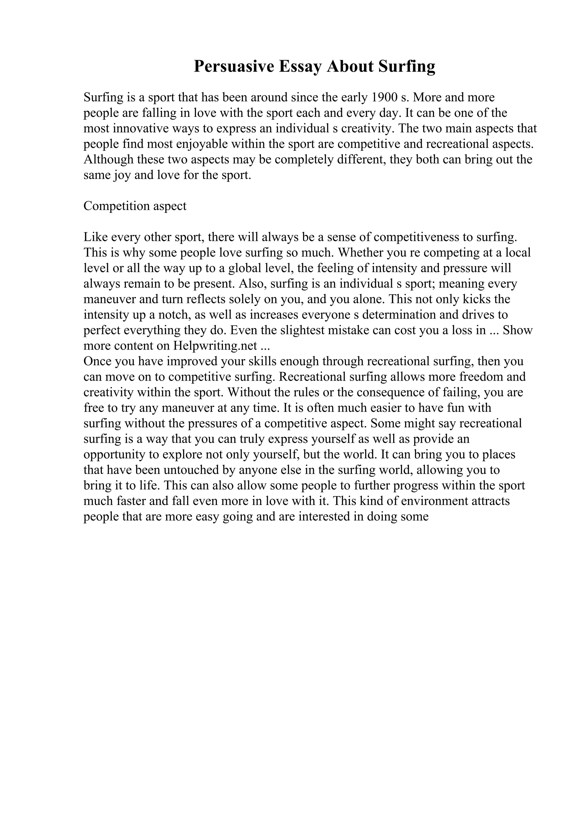 Persuasive Essay About Surfing
Surfing is a sport that has been around since the early 1900 s. More and more
people are falling in love with the sport each and every day. It can be one of the
most innovative ways to express an individual s creativity. The two main aspects that
people find most enjoyable within the sport are competitive and recreational aspects.
Although these two aspects may be completely different, they both can bring out the
same joy and love for the sport.
Competition aspect
Like every other sport, there will always be a sense of competitiveness to surfing.
This is why some people love surfing so much. Whether you re competing at a local
level or all the way up to a global level, the feeling of intensity and pressure will
always remain to be present. Also, surfing is an individual s sport; meaning every
maneuver and turn reflects solely on you, and you alone. This not only kicks the
intensity up a notch, as well as increases everyone s determination and drives to
perfect everything they do. Even the slightest mistake can cost you a loss in ... Show
more content on Helpwriting.net ...
Once you have improved your skills enough through recreational surfing, then you
can move on to competitive surfing. Recreational surfing allows more freedom and
creativity within the sport. Without the rules or the consequence of failing, you are
free to try any maneuver at any time. It is often much easier to have fun with
surfing without the pressures of a competitive aspect. Some might say recreational
surfing is a way that you can truly express yourself as well as provide an
opportunity to explore not only yourself, but the world. It can bring you to places
that have been untouched by anyone else in the surfing world, allowing you to
bring it to life. This can also allow some people to further progress within the sport
much faster and fall even more in love with it. This kind of environment attracts
people that are more easy going and are interested in doing some
 